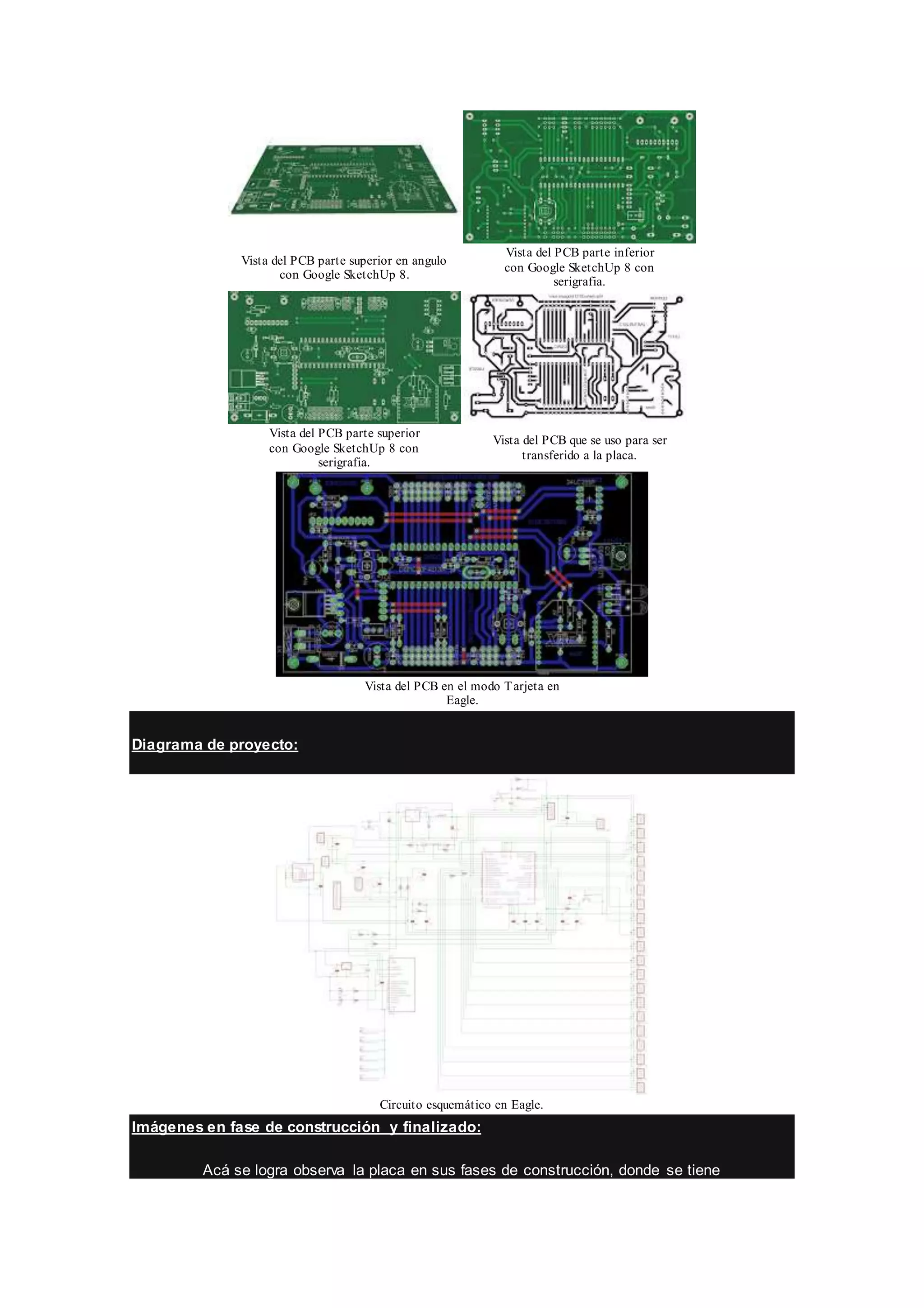 Vista del PCB parte superior en angulo
con Google SketchUp 8.
Vista del PCB parte inferior
con Google SketchUp 8 con
serigrafia.
Vista del PCB parte superior
con Google SketchUp 8 con
serigrafia.
Vista del PCB que se uso para ser
transferido a la placa.
Vista del PCB en el modo Tarjeta en
Eagle.
Diagrama de proyecto:
Circuito esquemático en Eagle.
Imágenes en fase de construcción y finalizado:
Acá se logra observa la placa en sus fases de construcción, donde se tiene
 