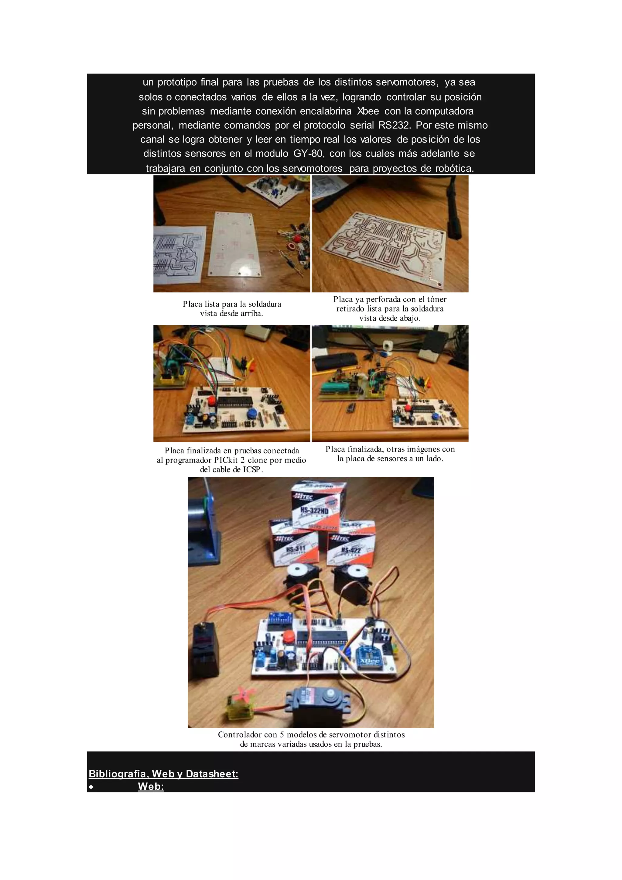 un prototipo final para las pruebas de los distintos servomotores, ya sea
solos o conectados varios de ellos a la vez, logrando controlar su posición
sin problemas mediante conexión encalabrina Xbee con la computadora
personal, mediante comandos por el protocolo serial RS232. Por este mismo
canal se logra obtener y leer en tiempo real los valores de posición de los
distintos sensores en el modulo GY-80, con los cuales más adelante se
trabajara en conjunto con los servomotores para proyectos de robótica.
Placa lista para la soldadura
vista desde arriba.
Placa ya perforada con el tóner
retirado lista para la soldadura
vista desde abajo.
Placa finalizada en pruebas conectada
al programador PICkit 2 clone por medio
del cable de ICSP.
Placa finalizada, otras imágenes con
la placa de sensores a un lado.
Controlador con 5 modelos de servomotor distintos
de marcas variadas usados en la pruebas.
Bibliografía, Web y Datasheet:
 Web:
 