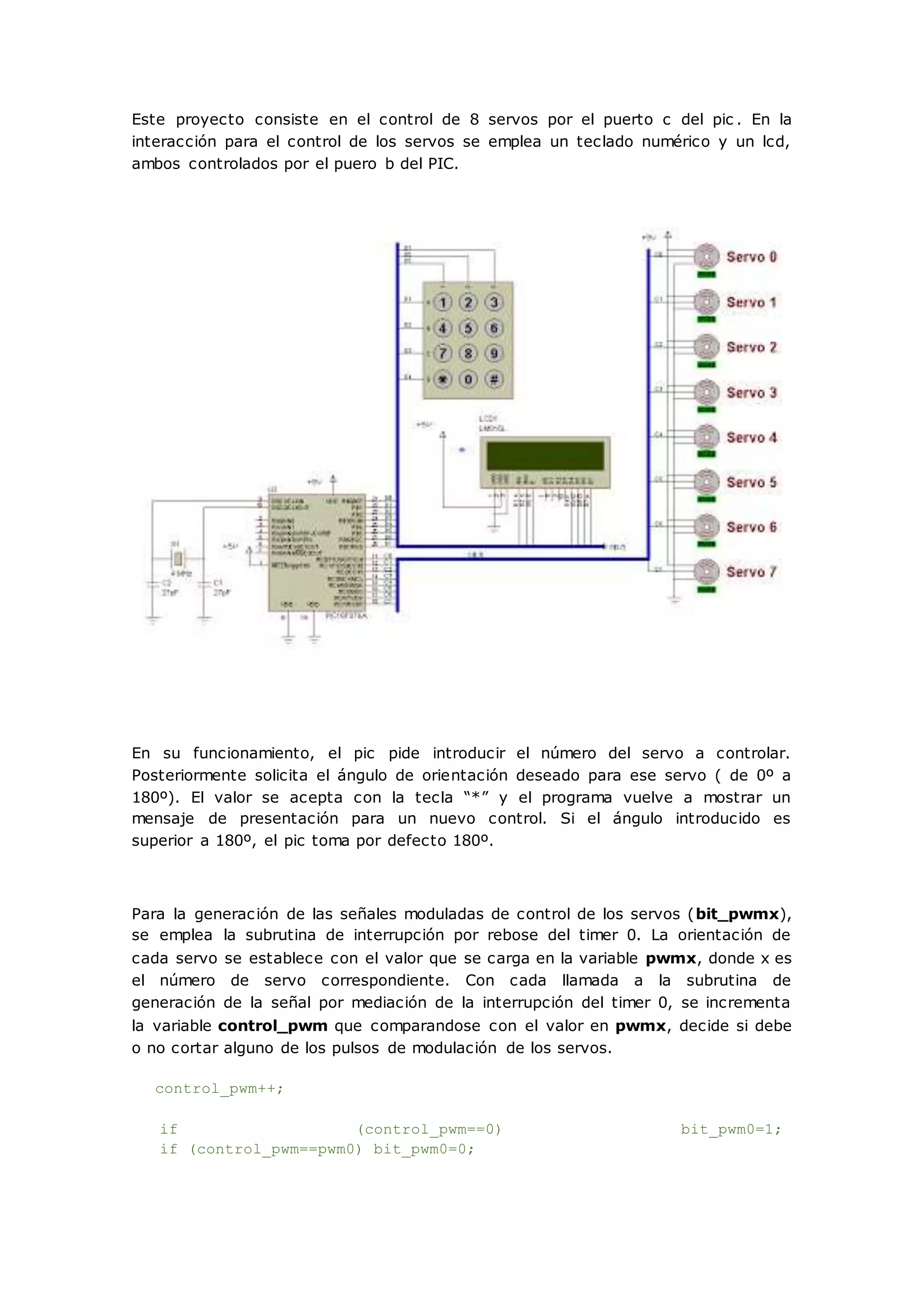Este proyecto consiste en el control de 8 servos por el puerto c del pic . En la
interacción para el control de los servos se emplea un teclado numérico y un lcd,
ambos controlados por el puero b del PIC.
En su funcionamiento, el pic pide introducir el número del servo a controlar.
Posteriormente solicita el ángulo de orientación deseado para ese servo ( de 0º a
180º). El valor se acepta con la tecla “*” y el programa vuelve a mostrar un
mensaje de presentación para un nuevo control. Si el ángulo introducido es
superior a 180º, el pic toma por defecto 180º.
Para la generación de las señales moduladas de control de los servos (bit_pwmx),
se emplea la subrutina de interrupción por rebose del timer 0. La orientación de
cada servo se establece con el valor que se carga en la variable pwmx, donde x es
el número de servo correspondiente. Con cada llamada a la subrutina de
generación de la señal por mediación de la interrupción del timer 0, se incrementa
la variable control_pwm que comparandose con el valor en pwmx, decide si debe
o no cortar alguno de los pulsos de modulación de los servos.
control_pwm++;
if (control_pwm==0) bit_pwm0=1;
if (control_pwm==pwm0) bit_pwm0=0;
 