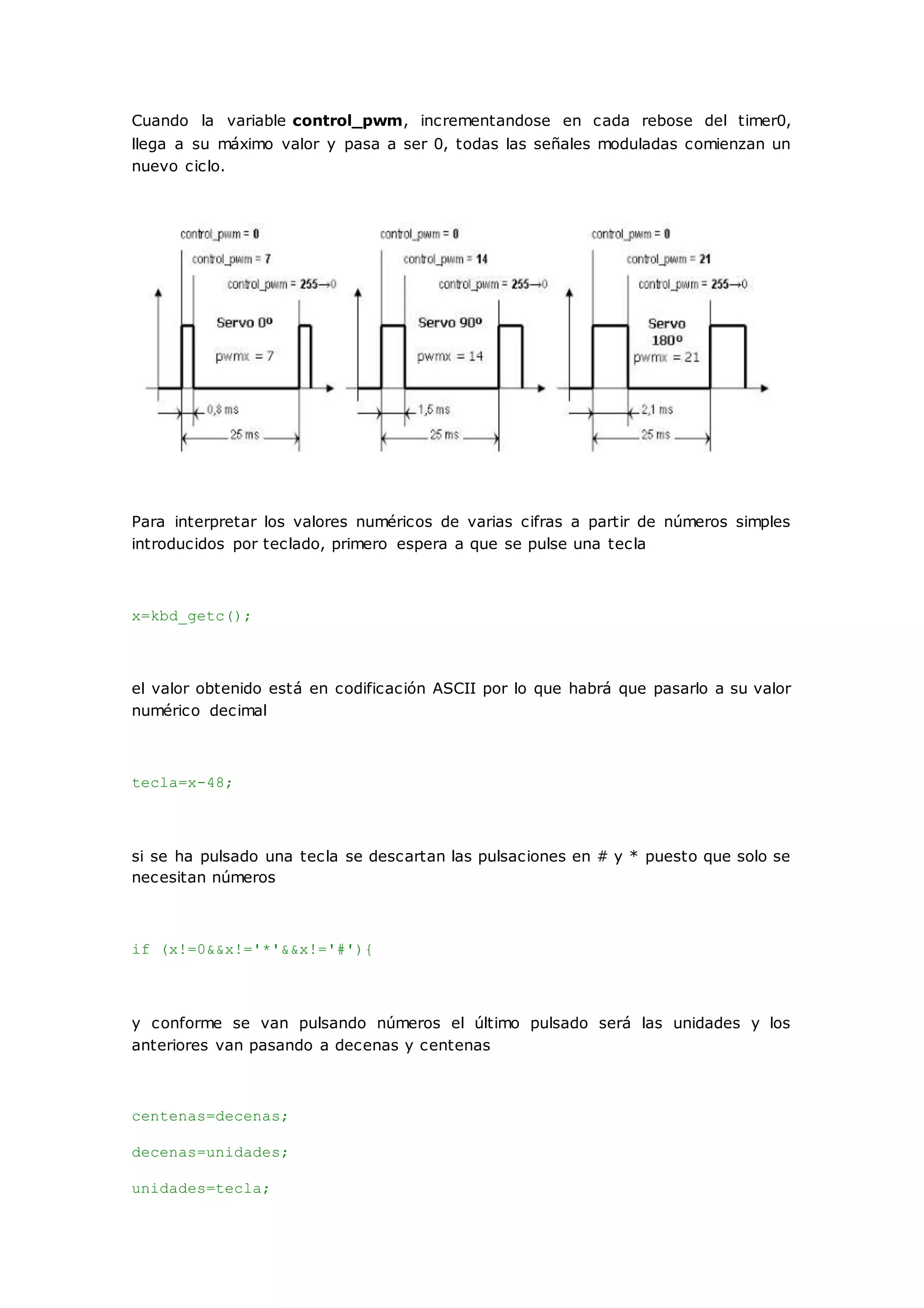 Cuando la variable control_pwm, incrementandose en cada rebose del timer0,
llega a su máximo valor y pasa a ser 0, todas las señales moduladas comienzan un
nuevo ciclo.
Para interpretar los valores numéricos de varias cifras a partir de números simples
introducidos por teclado, primero espera a que se pulse una tecla
x=kbd_getc();
el valor obtenido está en codificación ASCII por lo que habrá que pasarlo a su valor
numérico decimal
tecla=x-48;
si se ha pulsado una tecla se descartan las pulsaciones en # y * puesto que solo se
necesitan números
if (x!=0&&x!='*'&&x!='#'){
y conforme se van pulsando números el último pulsado será las unidades y los
anteriores van pasando a decenas y centenas
centenas=decenas;
decenas=unidades;
unidades=tecla;
 