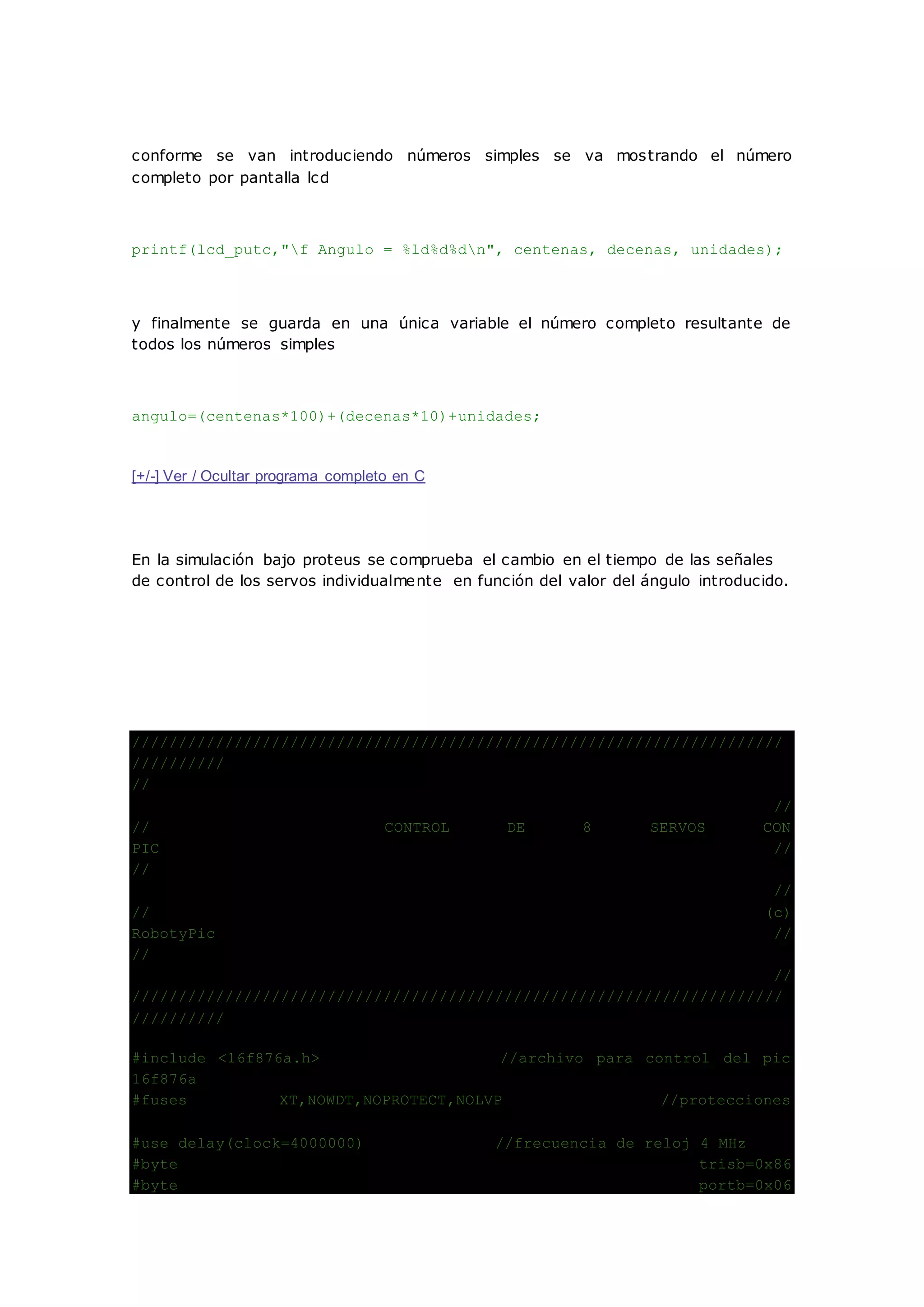 conforme se van introduciendo números simples se va mostrando el número
completo por pantalla lcd
printf(lcd_putc,"f Angulo = %ld%d%dn", centenas, decenas, unidades);
y finalmente se guarda en una única variable el número completo resultante de
todos los números simples
angulo=(centenas*100)+(decenas*10)+unidades;
[+/-] Ver / Ocultar programa completo en C
En la simulación bajo proteus se comprueba el cambio en el tiempo de las señales
de control de los servos individualmente en función del valor del ángulo introducido.
//////////////////////////////////////////////////////////////////////
//////////
//
//
// CONTROL DE 8 SERVOS CON
PIC //
//
//
// (c)
RobotyPic //
//
//
//////////////////////////////////////////////////////////////////////
//////////
#include <16f876a.h> //archivo para control del pic
16f876a
#fuses XT,NOWDT,NOPROTECT,NOLVP //protecciones
#use delay(clock=4000000) //frecuencia de reloj 4 MHz
#byte trisb=0x86
#byte portb=0x06
 