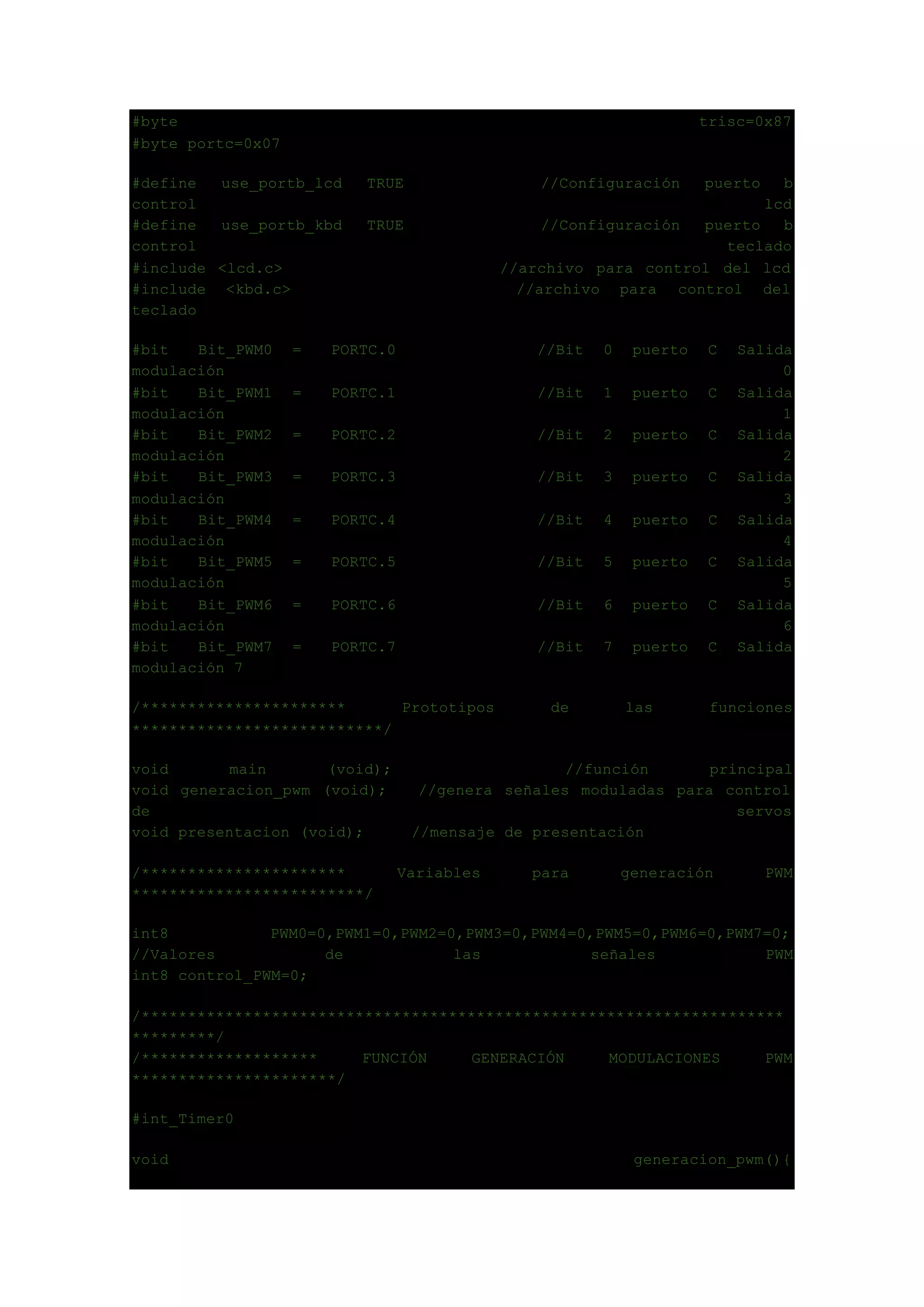 #byte trisc=0x87
#byte portc=0x07
#define use_portb_lcd TRUE //Configuración puerto b
control lcd
#define use_portb_kbd TRUE //Configuración puerto b
control teclado
#include <lcd.c> //archivo para control del lcd
#include <kbd.c> //archivo para control del
teclado
#bit Bit_PWM0 = PORTC.0 //Bit 0 puerto C Salida
modulación 0
#bit Bit_PWM1 = PORTC.1 //Bit 1 puerto C Salida
modulación 1
#bit Bit_PWM2 = PORTC.2 //Bit 2 puerto C Salida
modulación 2
#bit Bit_PWM3 = PORTC.3 //Bit 3 puerto C Salida
modulación 3
#bit Bit_PWM4 = PORTC.4 //Bit 4 puerto C Salida
modulación 4
#bit Bit_PWM5 = PORTC.5 //Bit 5 puerto C Salida
modulación 5
#bit Bit_PWM6 = PORTC.6 //Bit 6 puerto C Salida
modulación 6
#bit Bit_PWM7 = PORTC.7 //Bit 7 puerto C Salida
modulación 7
/********************** Prototipos de las funciones
***************************/
void main (void); //función principal
void generacion_pwm (void); //genera señales moduladas para control
de servos
void presentacion (void); //mensaje de presentación
/********************** Variables para generación PWM
*************************/
int8 PWM0=0,PWM1=0,PWM2=0,PWM3=0,PWM4=0,PWM5=0,PWM6=0,PWM7=0;
//Valores de las señales PWM
int8 control_PWM=0;
/*********************************************************************
*********/
/******************* FUNCIÓN GENERACIÓN MODULACIONES PWM
**********************/
#int_Timer0
void generacion_pwm(){
 