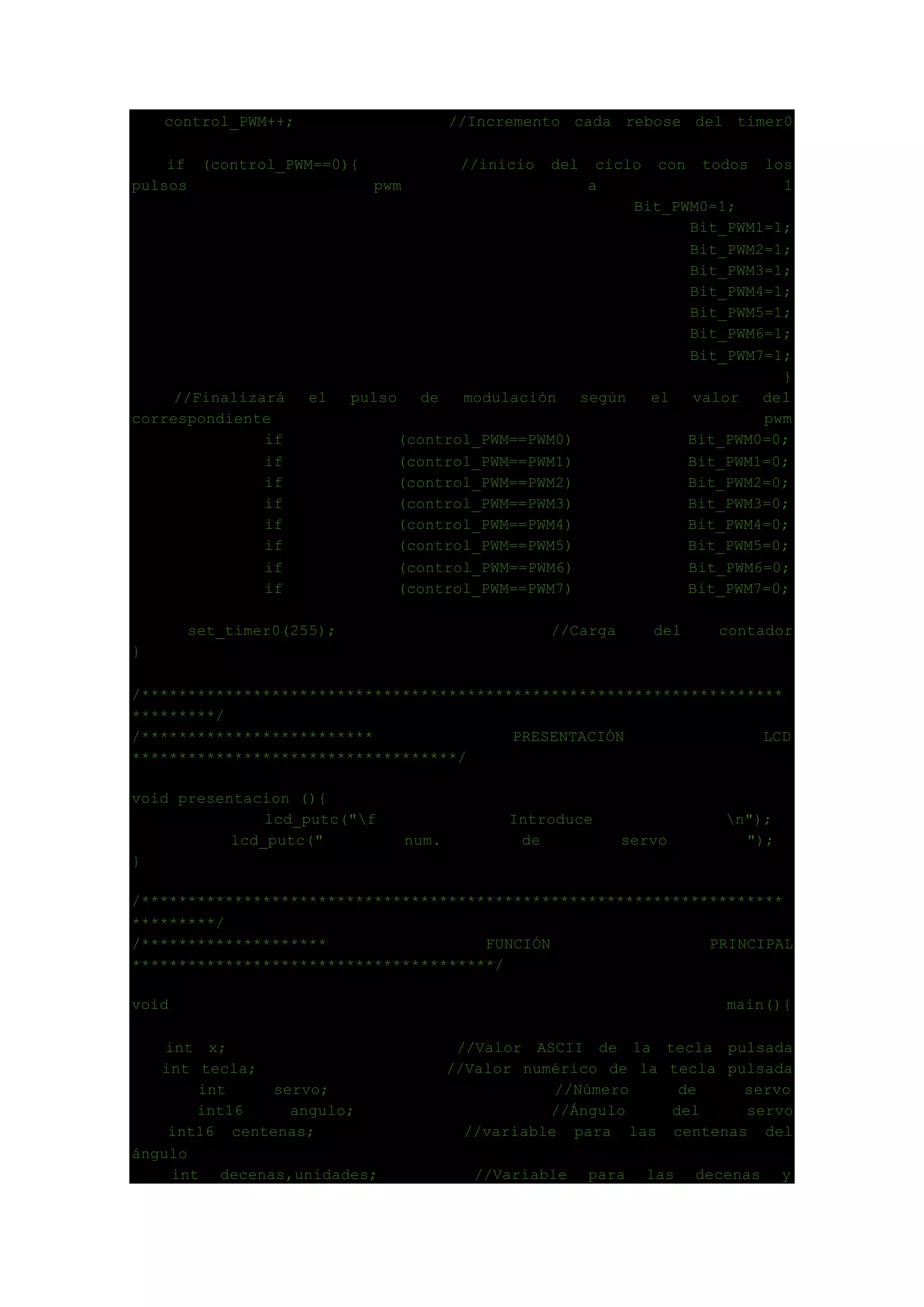 control_PWM++; //Incremento cada rebose del timer0
if (control_PWM==0){ //inicio del ciclo con todos los
pulsos pwm a 1
Bit_PWM0=1;
Bit_PWM1=1;
Bit_PWM2=1;
Bit_PWM3=1;
Bit_PWM4=1;
Bit_PWM5=1;
Bit_PWM6=1;
Bit_PWM7=1;
}
//Finalizará el pulso de modulación según el valor del
correspondiente pwm
if (control_PWM==PWM0) Bit_PWM0=0;
if (control_PWM==PWM1) Bit_PWM1=0;
if (control_PWM==PWM2) Bit_PWM2=0;
if (control_PWM==PWM3) Bit_PWM3=0;
if (control_PWM==PWM4) Bit_PWM4=0;
if (control_PWM==PWM5) Bit_PWM5=0;
if (control_PWM==PWM6) Bit_PWM6=0;
if (control_PWM==PWM7) Bit_PWM7=0;
set_timer0(255); //Carga del contador
}
/*********************************************************************
*********/
/************************* PRESENTACIÓN LCD
***********************************/
void presentacion (){
lcd_putc("f Introduce n");
lcd_putc(" num. de servo ");
}
/*********************************************************************
*********/
/******************** FUNCIÓN PRINCIPAL
***************************************/
void main(){
int x; //Valor ASCII de la tecla pulsada
int tecla; //Valor numérico de la tecla pulsada
int servo; //Número de servo
int16 angulo; //Ángulo del servo
int16 centenas; //variable para las centenas del
ángulo
int decenas,unidades; //Variable para las decenas y
 