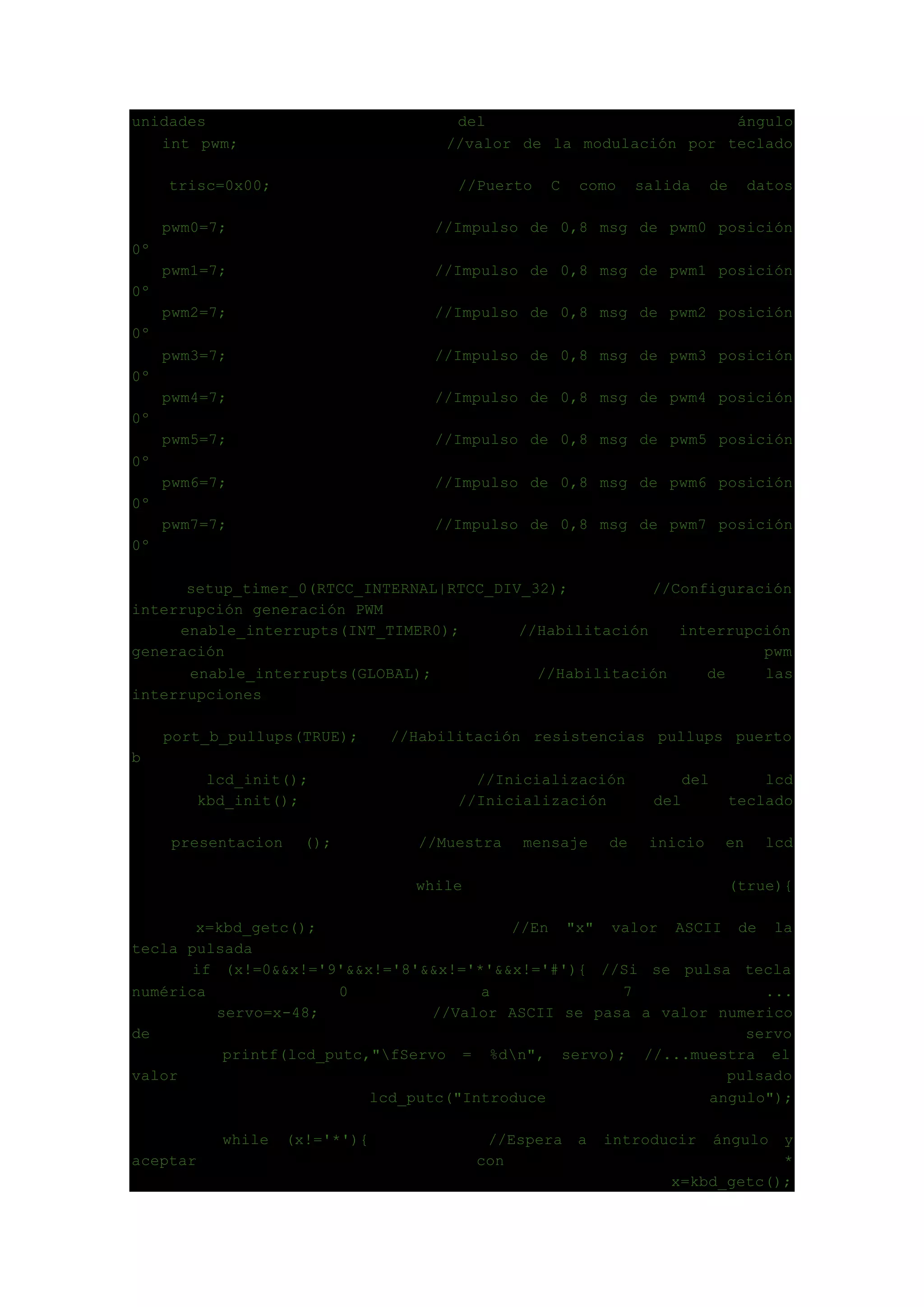 unidades del ángulo
int pwm; //valor de la modulación por teclado
trisc=0x00; //Puerto C como salida de datos
pwm0=7; //Impulso de 0,8 msg de pwm0 posición
0º
pwm1=7; //Impulso de 0,8 msg de pwm1 posición
0º
pwm2=7; //Impulso de 0,8 msg de pwm2 posición
0º
pwm3=7; //Impulso de 0,8 msg de pwm3 posición
0º
pwm4=7; //Impulso de 0,8 msg de pwm4 posición
0º
pwm5=7; //Impulso de 0,8 msg de pwm5 posición
0º
pwm6=7; //Impulso de 0,8 msg de pwm6 posición
0º
pwm7=7; //Impulso de 0,8 msg de pwm7 posición
0º
setup_timer_0(RTCC_INTERNAL|RTCC_DIV_32); //Configuración
interrupción generación PWM
enable_interrupts(INT_TIMER0); //Habilitación interrupción
generación pwm
enable_interrupts(GLOBAL); //Habilitación de las
interrupciones
port_b_pullups(TRUE); //Habilitación resistencias pullups puerto
b
lcd_init(); //Inicialización del lcd
kbd_init(); //Inicialización del teclado
presentacion (); //Muestra mensaje de inicio en lcd
while (true){
x=kbd_getc(); //En "x" valor ASCII de la
tecla pulsada
if (x!=0&&x!='9'&&x!='8'&&x!='*'&&x!='#'){ //Si se pulsa tecla
numérica 0 a 7 ...
servo=x-48; //Valor ASCII se pasa a valor numerico
de servo
printf(lcd_putc,"fServo = %dn", servo); //...muestra el
valor pulsado
lcd_putc("Introduce angulo");
while (x!='*'){ //Espera a introducir ángulo y
aceptar con *
x=kbd_getc();
 