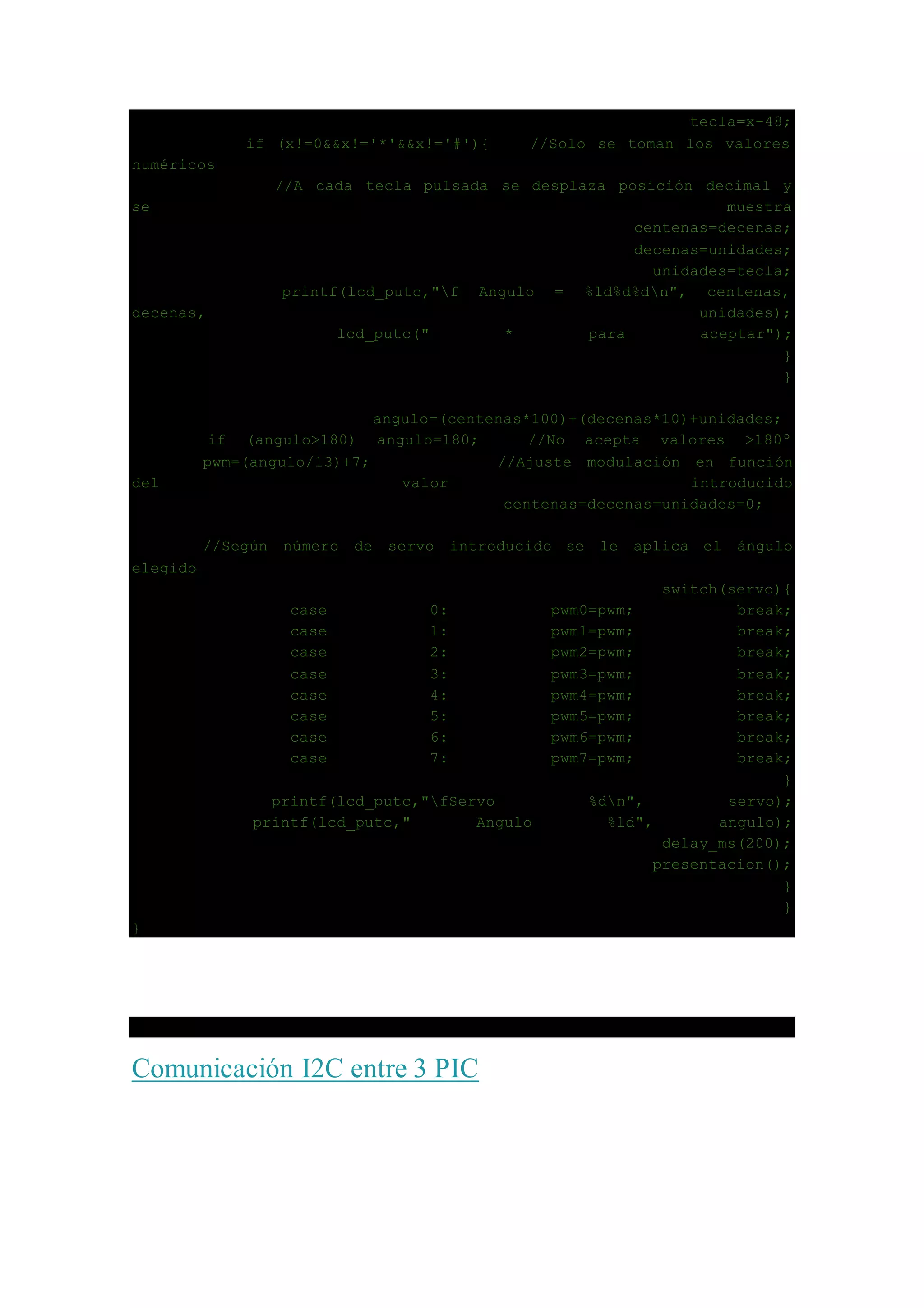 tecla=x-48;
if (x!=0&&x!='*'&&x!='#'){ //Solo se toman los valores
numéricos
//A cada tecla pulsada se desplaza posición decimal y
se muestra
centenas=decenas;
decenas=unidades;
unidades=tecla;
printf(lcd_putc,"f Angulo = %ld%d%dn", centenas,
decenas, unidades);
lcd_putc(" * para aceptar");
}
}
angulo=(centenas*100)+(decenas*10)+unidades;
if (angulo>180) angulo=180; //No acepta valores >180º
pwm=(angulo/13)+7; //Ajuste modulación en función
del valor introducido
centenas=decenas=unidades=0;
//Según número de servo introducido se le aplica el ángulo
elegido
switch(servo){
case 0: pwm0=pwm; break;
case 1: pwm1=pwm; break;
case 2: pwm2=pwm; break;
case 3: pwm3=pwm; break;
case 4: pwm4=pwm; break;
case 5: pwm5=pwm; break;
case 6: pwm6=pwm; break;
case 7: pwm7=pwm; break;
}
printf(lcd_putc,"fServo %dn", servo);
printf(lcd_putc," Angulo %ld", angulo);
delay_ms(200);
presentacion();
}
}
}
Comunicación I2C entre 3 PIC
 