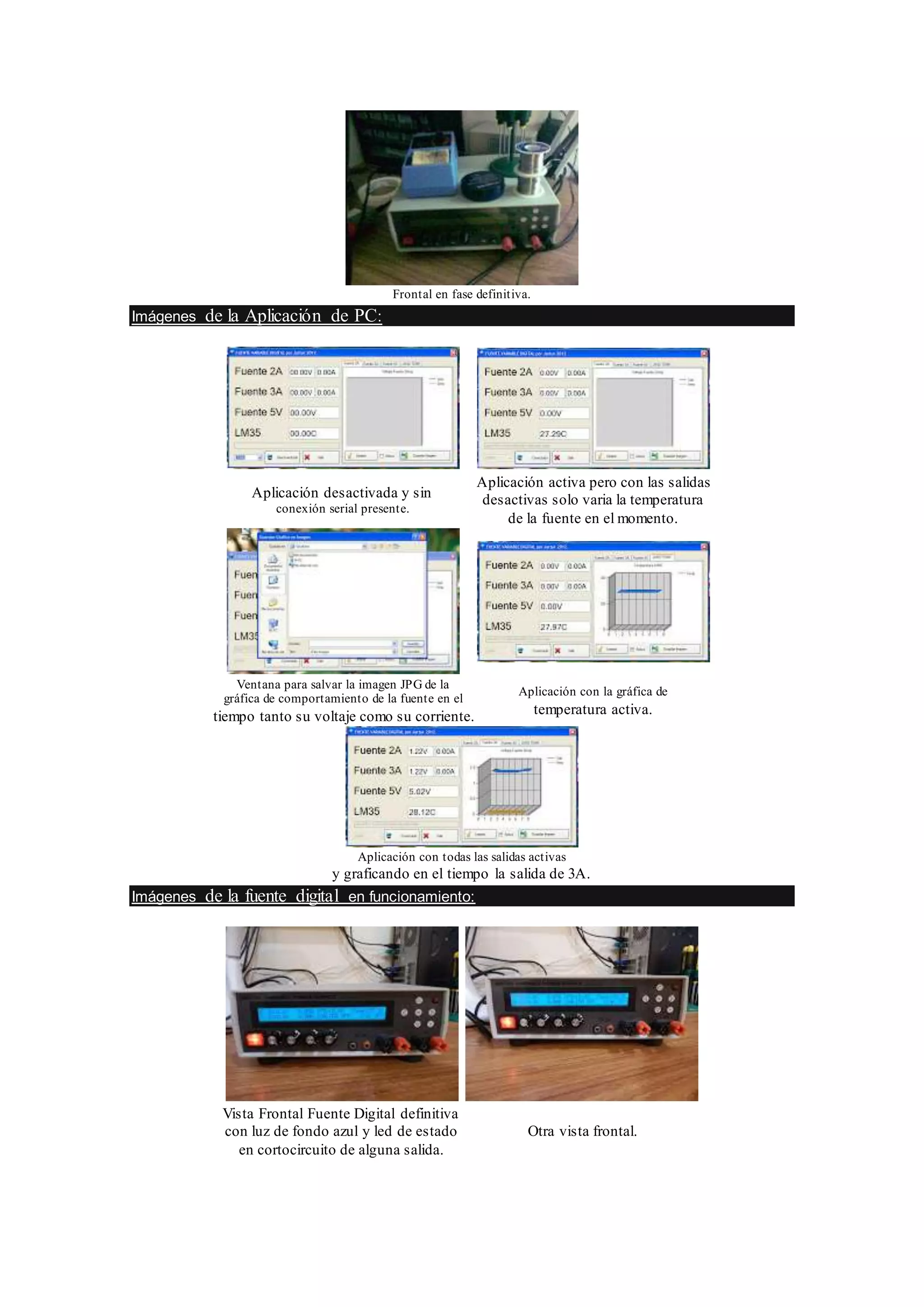 Frontal en fase definitiva.
Imágenes de la Aplicación de PC:
Aplicación desactivada y sin
conexión serial presente.
Aplicación activa pero con las salidas
desactivas solo varia la temperatura
de la fuente en el momento.
Ventana para salvar la imagen JPG de la
gráfica de comportamiento de la fuente en el
tiempo tanto su voltaje como su corriente.
Aplicación con la gráfica de
temperatura activa.
Aplicación con todas las salidas activas
y graficando en el tiempo la salida de 3A.
Imágenes de la fuente digital en funcionamiento:
Vista Frontal Fuente Digital definitiva
con luz de fondo azul y led de estado
en cortocircuito de alguna salida.
Otra vista frontal.
 