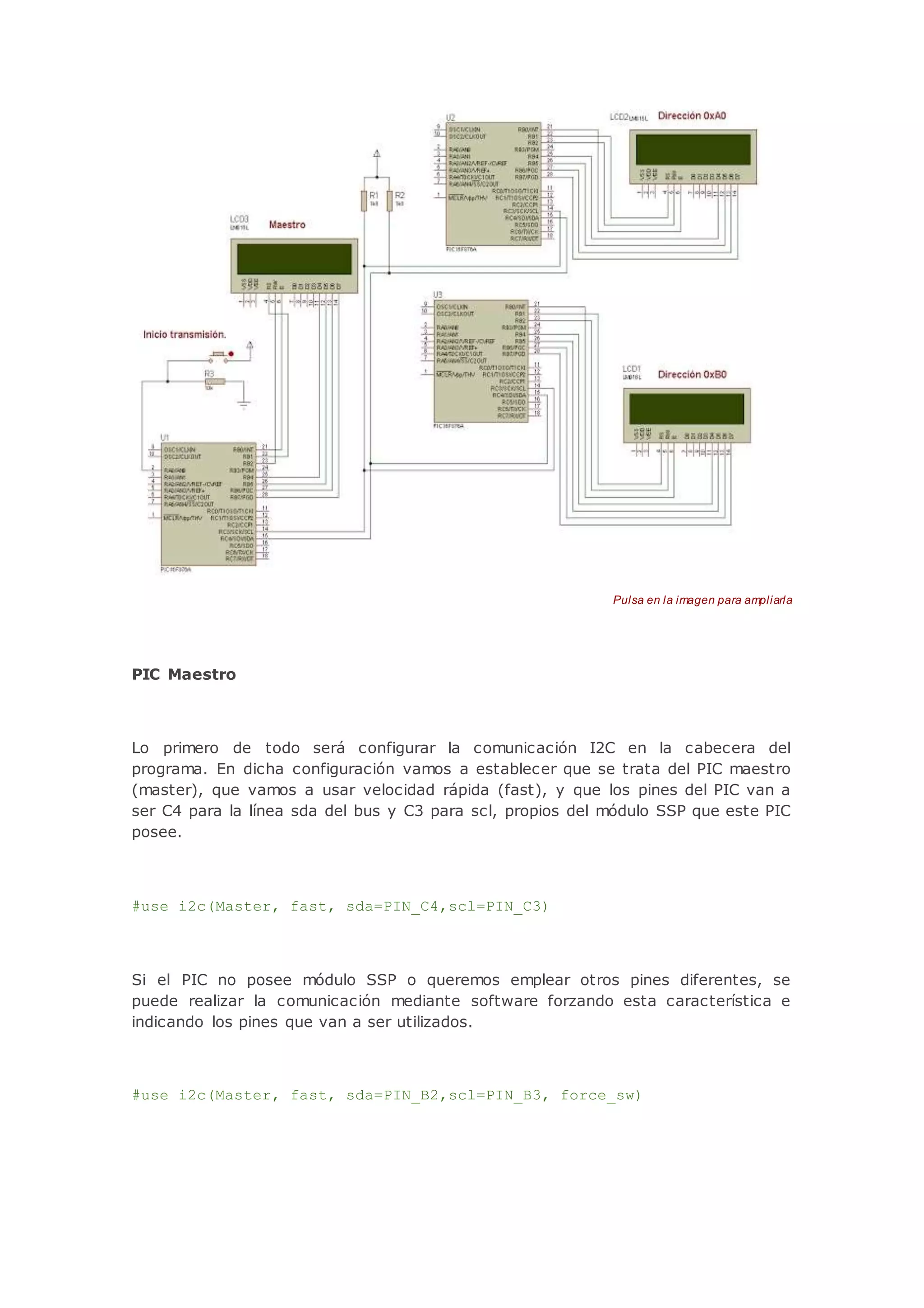 Pulsa en la imagen para ampliarla
PIC Maestro
Lo primero de todo será configurar la comunicación I2C en la cabecera del
programa. En dicha configuración vamos a establecer que se trata del PIC maestro
(master), que vamos a usar velocidad rápida (fast), y que los pines del PIC van a
ser C4 para la línea sda del bus y C3 para scl, propios del módulo SSP que este PIC
posee.
#use i2c(Master, fast, sda=PIN_C4,scl=PIN_C3)
Si el PIC no posee módulo SSP o queremos emplear otros pines diferentes, se
puede realizar la comunicación mediante software forzando esta característica e
indicando los pines que van a ser utilizados.
#use i2c(Master, fast, sda=PIN_B2,scl=PIN_B3, force_sw)
 