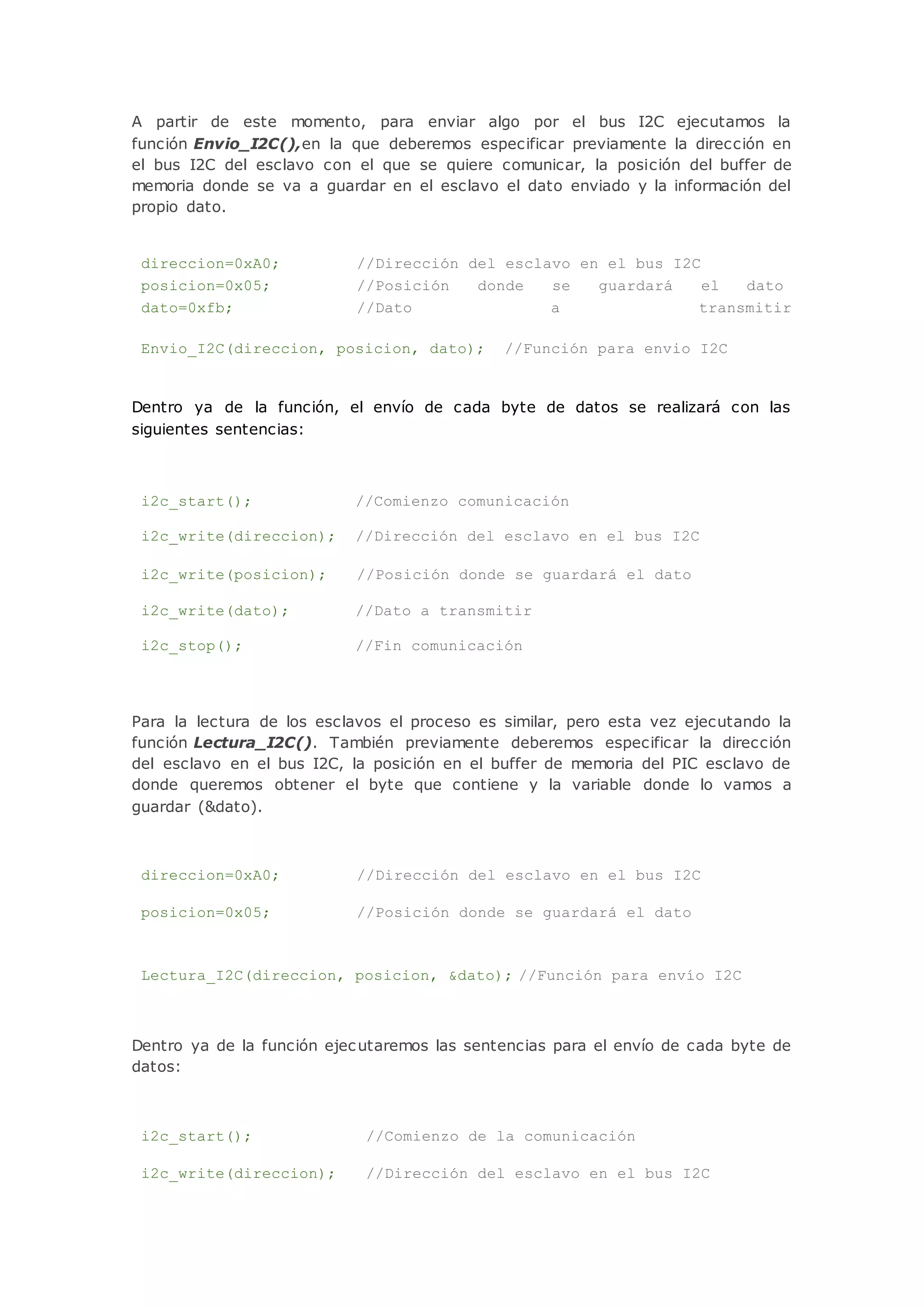 A partir de este momento, para enviar algo por el bus I2C ejecutamos la
función Envio_I2C(),en la que deberemos especificar previamente la dirección en
el bus I2C del esclavo con el que se quiere comunicar, la posición del buffer de
memoria donde se va a guardar en el esclavo el dato enviado y la información del
propio dato.
direccion=0xA0; //Dirección del esclavo en el bus I2C
posicion=0x05; //Posición donde se guardará el dato
dato=0xfb; //Dato a transmitir
Envio_I2C(direccion, posicion, dato); //Función para envio I2C
Dentro ya de la función, el envío de cada byte de datos se realizará con las
siguientes sentencias:
i2c_start(); //Comienzo comunicación
i2c_write(direccion); //Dirección del esclavo en el bus I2C
i2c_write(posicion); //Posición donde se guardará el dato
i2c_write(dato); //Dato a transmitir
i2c_stop(); //Fin comunicación
Para la lectura de los esclavos el proceso es similar, pero esta vez ejecutando la
función Lectura_I2C(). También previamente deberemos especificar la dirección
del esclavo en el bus I2C, la posición en el buffer de memoria del PIC esclavo de
donde queremos obtener el byte que contiene y la variable donde lo vamos a
guardar (&dato).
direccion=0xA0; //Dirección del esclavo en el bus I2C
posicion=0x05; //Posición donde se guardará el dato
Lectura_I2C(direccion, posicion, &dato); //Función para envío I2C
Dentro ya de la función ejecutaremos las sentencias para el envío de cada byte de
datos:
i2c_start(); //Comienzo de la comunicación
i2c_write(direccion); //Dirección del esclavo en el bus I2C
 