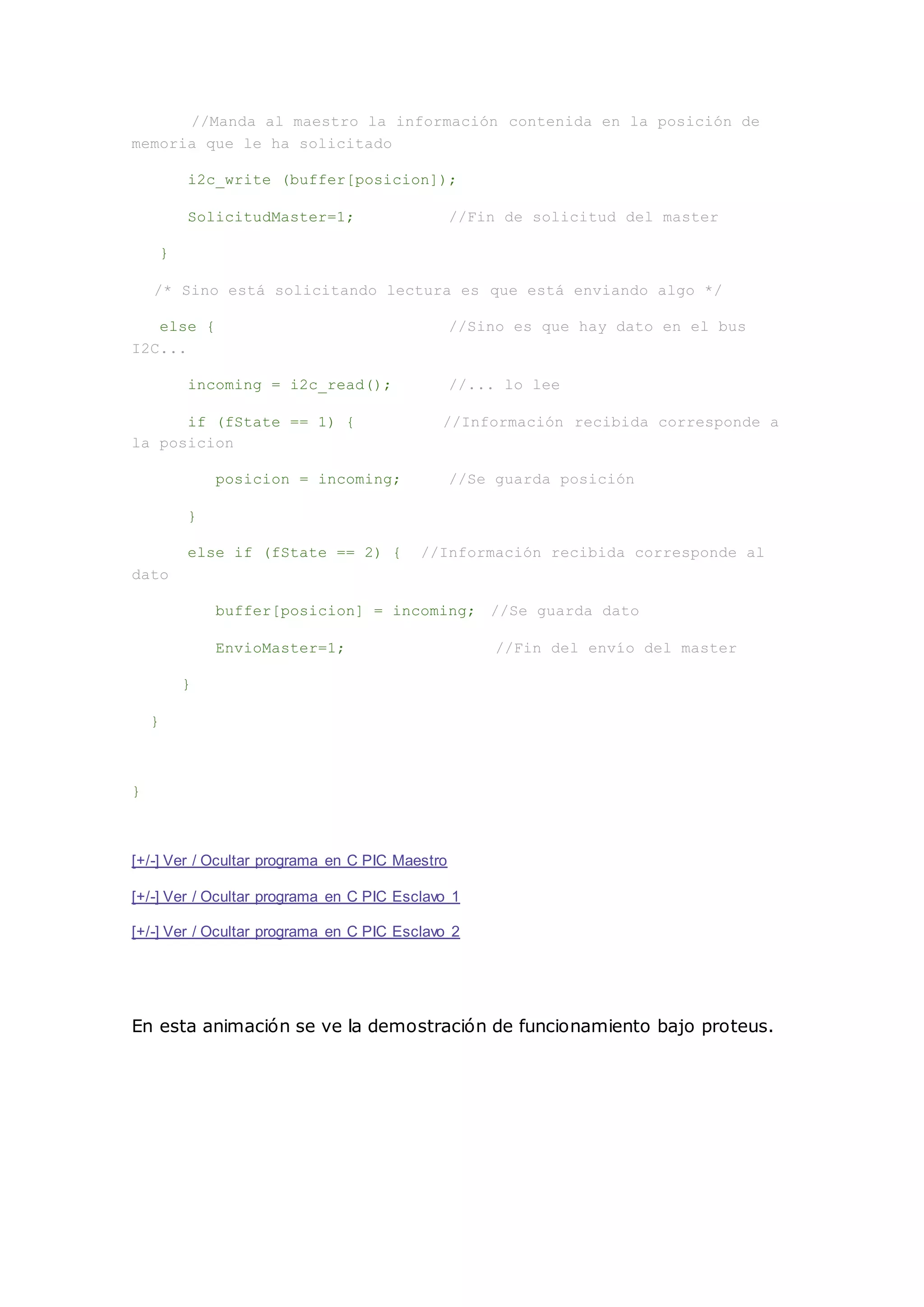 //Manda al maestro la información contenida en la posición de
memoria que le ha solicitado
i2c_write (buffer[posicion]);
SolicitudMaster=1; //Fin de solicitud del master
}
/* Sino está solicitando lectura es que está enviando algo */
else { //Sino es que hay dato en el bus
I2C...
incoming = i2c_read(); //... lo lee
if (fState == 1) { //Información recibida corresponde a
la posicion
posicion = incoming; //Se guarda posición
}
else if (fState == 2) { //Información recibida corresponde al
dato
buffer[posicion] = incoming; //Se guarda dato
EnvioMaster=1; //Fin del envío del master
}
}
}
[+/-] Ver / Ocultar programa en C PIC Maestro
[+/-] Ver / Ocultar programa en C PIC Esclavo 1
[+/-] Ver / Ocultar programa en C PIC Esclavo 2
En esta animación se ve la demostración de funcionamiento bajo proteus.
 