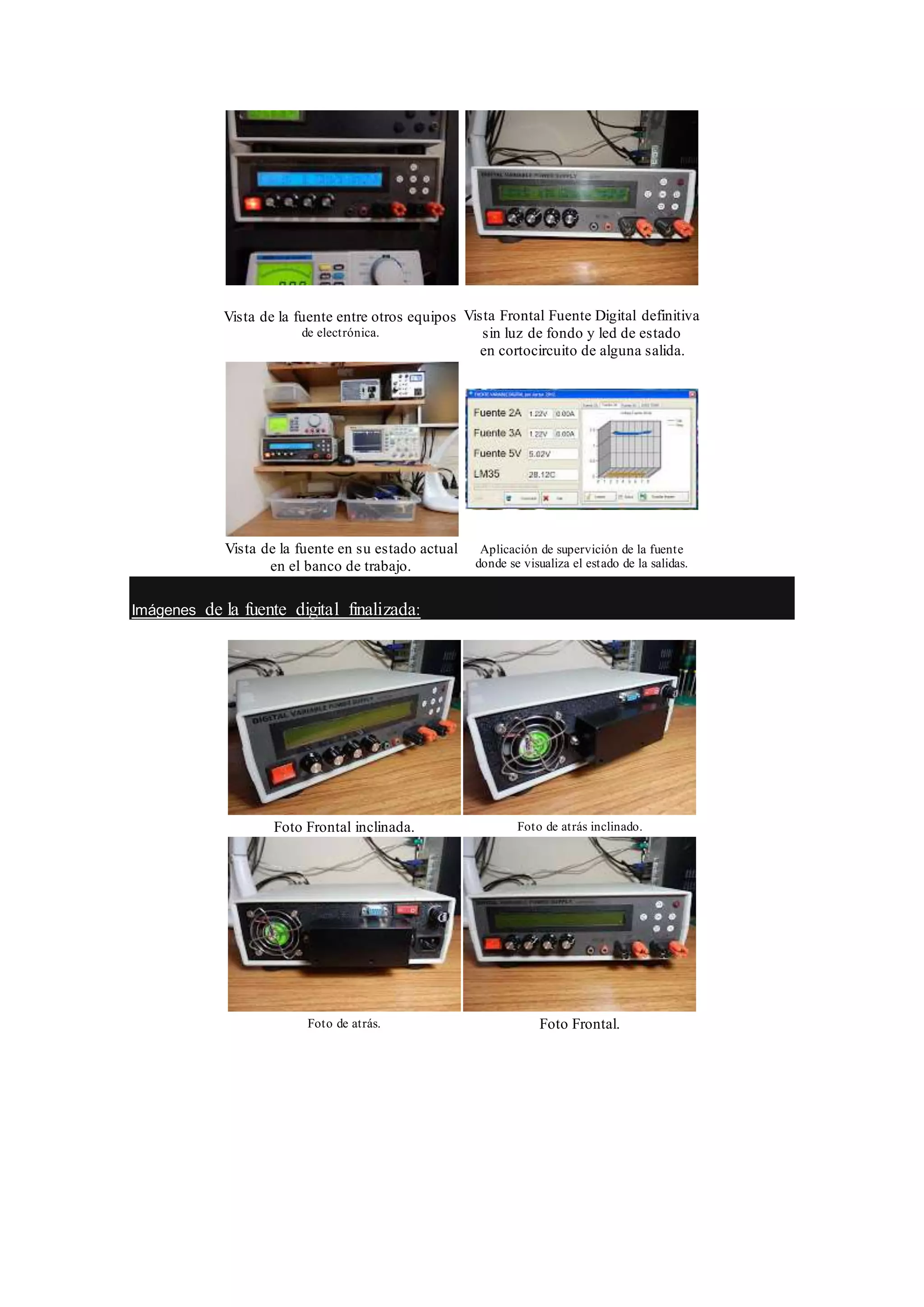 Vista de la fuente entre otros equipos
de electrónica.
Vista Frontal Fuente Digital definitiva
sin luz de fondo y led de estado
en cortocircuito de alguna salida.
Vista de la fuente en su estado actual
en el banco de trabajo.
Aplicación de supervición de la fuente
donde se visualiza el estado de la salidas.
Imágenes de la fuente digital finalizada:
Foto Frontal inclinada. Foto de atrás inclinado.
Foto de atrás. Foto Frontal.
 