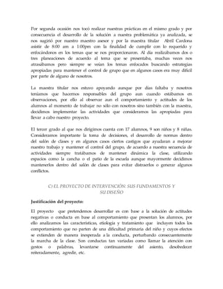 Por segunda ocasión nos tocó realizar nuestras prácticas en el mismo grado y por
consecuencia el desarrollo de la solución a nuestra problemática ya analizada, se
nos sugirió por nuestro maestro asesor y por la maestra titular Abril Cardona
asistir de 8:00 am a 1:00pm con la finalidad de cumplir con lo requerido y
enfocándonos en los temas que se nos proporcionaron. Al día realizábamos dos o
tres planeaciones de acuerdo al tema que se presentaba, muchas veces nos
atrasábamos pero siempre se veían los temas enfocados buscando estrategias
apropiadas para mantener el control de grupo que en algunos casos era muy difícil
por parte de alguno de nosotros.
La maestra titular nos estuvo apoyando aunque por días faltaba y nosotros
teníamos que hacernos responsables del grupo aun cuando estábamos en
observaciones, por ello al observar aun el comportamiento y actitudes de los
alumnos al momento de trabajar no sólo con nosotros sino también con la maestra,
decidimos implementar las actividades que consideramos las apropiadas para
llevar a cabo nuestro proyecto.
El tercer grado al que nos dirigimos cuenta con 17 alumnos, 9 son niños y 8 niñas.
Consideramos importante la toma de decisiones, el desarrollo de normas dentro
del salón de clases y en algunos casos ciertos castigos que ayudaran a mejorar
nuestro trabajo y mantener el control del grupo, de acuerdo a nuestra secuencia de
actividades siempre tratábamos de mantener dinámica la clase, utilizando
espacios como la cancha o el patio de la escuela aunque mayormente decidimos
mantenerlos dentro del salón de clases para evitar distraerlos o generar algunos
conflictos.
C) EL PROYECTO DE INTERVENCIÓN: SUS FUNDAMENTOS Y
SU DISEÑO
Justificación del proyecto:
El proyecto que pretendemos desarrollar es con base a la solución de actitudes
negativas o conducta en base al comportamiento que presentan los alumnos, por
ello analizamos las características, etiología y tratamiento que incluyen todos los
comportamiento que no parten de una dificultad primaria del niño y cuyos efectos
se extienden de manera inesperada a la conducta, perturbando consecuentemente
la marcha de la clase. Son conductas tan variadas como llamar la atención con
gestos o palabras, levantarse continuamente del asiento, desobedecer
reiteradamente, agredir, etc.
 