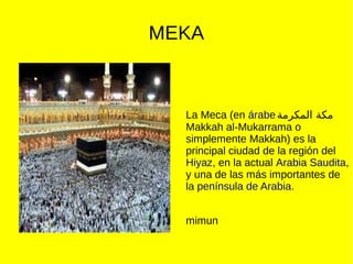MEKA
La Meca (en árabe‫المكرمة‬ ‫مكة‬
Makkah al-Mukarrama o
simplemente Makkah) es la
principal ciudad de la región del
Hiyaz, en la actual Arabia Saudita,
y una de las más importantes de
la península de Arabia.
mimun
 