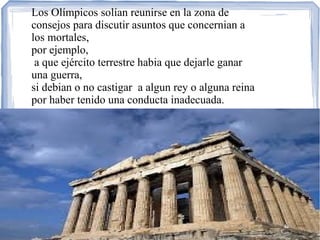 Los Olímpicos solían reunirse en la zona de
consejos para discutir asuntos que concernian a
los mortales,
por ejemplo,
a que ejército terrestre habia que dejarle ganar
una guerra,
si debian o no castigar a algun rey o alguna reina
por haber tenido una conducta inadecuada.