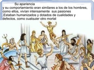 Su apariencia
y su comportamiento eran similares a los de los hombres,
como ellos, vivían intensamente sus pasiones
.Estaban humanizados y dotados de cualidades y
defectos, como cualquier otro mortal