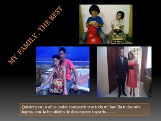 My  family , the bestQuisiera en 10 años poder compartir con toda mi familia todos mis logros, con  la bendición de dios espero lograrlo…….. 
