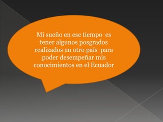 Mi sueño en ese tiempo  es  tener algunos posgrados realizados en otro país  para poder desempeñar mis conocimientos en el Ecuador