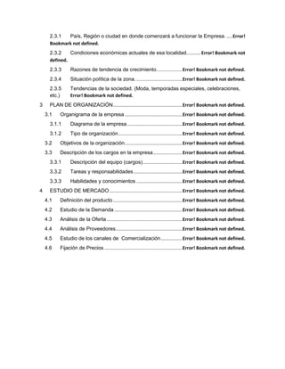 2.3.1 País, Región o ciudad en donde comenzará a funcionar la Empresa......Error!
Bookmark not defined.
2.3.2 Condiciones económicas actuales de esa localidad........... Error! Bookmark not
defined.
2.3.3 Razones de tendencia de crecimiento....................Error! Bookmark not defined.
2.3.4 Situación política de la zona.....................................Error! Bookmark not defined.
2.3.5 Tendencias de la sociedad. (Moda, temporadas especiales, celebraciones,
etc.) Error! Bookmark not defined.
3 PLAN DE ORGANIZACIÓN......................................................Error! Bookmark not defined.
3.1 Organigrama de la empresa.............................................Error! Bookmark not defined.
3.1.1 Diagrama de la empresa...........................................Error! Bookmark not defined.
3.1.2 Tipo de organización..................................................Error! Bookmark not defined.
3.2 Objetivos de la organización.............................................Error! Bookmark not defined.
3.3 Descripción de los cargos en la empresa.......................Error! Bookmark not defined.
3.3.1 Descripción del equipo (cargos)...............................Error! Bookmark not defined.
3.3.2 Tareas y responsabilidades......................................Error! Bookmark not defined.
3.3.3 Habilidades y conocimientos ....................................Error! Bookmark not defined.
4 ESTUDIO DE MERCADO.........................................................Error! Bookmark not defined.
4.1 Definición del producto ......................................................Error! Bookmark not defined.
4.2 Estudio de la Demanda .....................................................Error! Bookmark not defined.
4.3 Análisis de la Oferta...........................................................Error! Bookmark not defined.
4.4 Análisis de Proveedores....................................................Error! Bookmark not defined.
4.5 Estudio de los canales de Comercialización.................Error! Bookmark not defined.
4.6 Fijación de Precios.............................................................Error! Bookmark not defined.
 