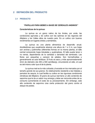 2 DEFINICIÓN DEL PRODUCTO
2.1 PRODUCTO
“PAPILLAS PARA BEBES A BASE DE CEREALES ANDINOS”
Características de la quinua:
La quinua es un grano nativo de los Andes, por ende, las
condiciones agrícolas y de cultivo son las óptimas en las regiones del
Altiplano y los Valles altos de nuestro país. Es un cultivo con buenos
rendimientos en lugares áridos y semiáridos.
La quinua es una planta alimenticia de desarrollo anual,
dicotiledónea que usualmente alcanza una altura de 1 a 3 m, sus hojas
son anchas y polimorfas (diferentes formas en la misma planta), el tallo
central comprende hojas lobuladas y quebradizas. El tallo puede tener o
no ramas, dependiendo de la variedad o densidad del sembrado. Las
flores son pequeñas y carecen de pétalos. Son hermafroditas y
generalmente se auto fertilizan. El fruto es seco y mide aproximadamente
2mm de diámetro (de 250 a 500 semillas/g), circundando al cáliz, el cual
es del mismo color que el de la planta.
La quinua real es la más cotizada y buscada en los mercados por el
tamaño grande de sus granos. Es relativamente resistente a las heladas y
periodos de sequía, lo cual facilita su cultivo en las rigurosas condiciones
climáticas del Altiplano. El grano de quinua real tiene un alto contenido de
saponina que le da un sabor muy amargo y debe ser removida antes de su
consumo aumentando el costo de su procesamiento. Sin embargo, este
alto contenido de saponina crea cierta protección del grano contra el
ataque de pestes.
 