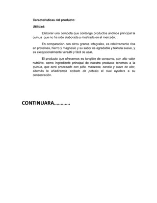 Características del producto:
Utilidad:
Elaborar una compota que contenga productos andinos principal la
quinua que no ha sido elaborada y mostrada en el mercado.
En comparación con otros granos integrales, es relativamente rica
en proteínas, hierro y magnesio y su sabor es agradable y textura suave, y
es excepcionalmente versátil y fácil de usar.
El producto que ofrecemos es tangible de consumo, con alto valor
nutritivo; como ingrediente principal de nuestro producto tenemos a la
quinua, que será procesado con piña, manzana, canela y clavo de olor,
además le añadiremos sorbato de potasio el cual ayudara a su
conservación.
CONTINUARA…………
 