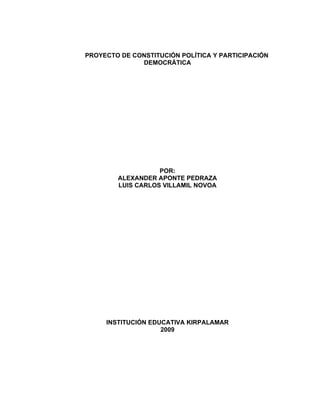 PROYECTO DE CONSTITUCIÓN POLÍTICA Y PARTICIPACIÓN
              DEMOCRÁTICA




                   POR:
        ALEXANDER APONTE PEDRAZA
        LUIS CARLOS VILLAMIL NOVOA




     INSTITUCIÓN EDUCATIVA KIRPALAMAR
                    2009
 