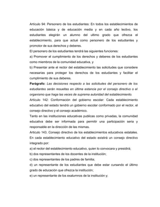 Artículo 94: Personero de los estudiantes: En todos los establecimientos de
educación básica y de educación media y en cada año lectivo, los
estudiantes   elegirán   un   alumno   del   ultimo   grado   que   ofrezca   el
establecimiento, para que actué como personero de los estudiantes y
promotor de sus derechos y deberes.
El personero de los estudiantes tendrá las siguientes funciones:
a) Promover el cumplimiento de los derechos y deberes de los estudiantes
como miembros de la comunidad educativa, y
b) Presentar ante el rector del establecimiento las solicitudes que considere
necesarias para proteger los derechos de los estudiantes y facilitar el
cumplimiento de sus deberes.
Parágrafo: Las decisiones respecto a las solicitudes del personero de los
estudiantes serán resueltas en última estancia por el consejo directivo o el
organismo que haga las veces de suprema autoridad del establecimiento.
Artículo 142: Conformación del gobierno escolar: Cada establecimiento
educativo del estado tendrá un gobierno escolar conformado por el rector, el
consejo directivo y el consejo académico.
Tanto en las instituciones educativas publicas como privadas, la comunidad
educativa debe ser informada para permitir una participación seria y
responsable en la dirección de las mismas.
Articulo 143. Consejo directivo de los establecimientos educativos estatales.
En cada establecimiento educativo del estado existirá un consejo directivo
integrado por:
a) el rector del establecimiento educativo, quien lo convocara y presidirá;
b) dos representantes de los docentes de la institución;
c) dos representantes de los padres de familia;
d) un representante de los estudiantes que debe estar cursando el último
grado de educación que ofrezca la institución;
e) un representante de los exalumnos de la institución y;
 
