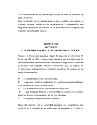 f) un representante de los sectores productivos del área de influencia del
sector productivo.
Para, la elección de los representantes a que se refiere este articulo, el
gobierno nacional establecerá la reglamentación correspondiente que
asegure la participación de cada uno de los estamentos que lo integran y fije
el periodo para el cual se elegirán.




                               DECRETO 1860
                                 CAPITULO IV
       EL GOBIERNO ESCOLAR Y LA ORGANIZACIÓN INSTITUCIONAL

Artículo: 18. Comunicad educativa. Según lo dispuesto en el artículo 6°.
De la Ley 115 de 1994, la comunidad educativa está constituida por las
personas que tiene responsabilidades directas en la organización, desarrollo
y evaluación del proyecto educativo institucional que se ejecuta en
un determinado establecimiento o institución educativa. Se compone de los
siguientes estamentos:


1°.     Los estudiantes que se han matriculado.
2°.     Los padres y madres, acudientes o en su defecto, los responsables de
la educación de los alumnos matriculados.
3°.     Los docentes vinculados que laboren en la institución.
 4°.       Los directivos docentes y administradores escolares que cumplen
funciones directas en la prestación del servicio educativo.
5°.     Los egresados organizados para participar.


Todos los miembros de la comunidad educativa son competentes para
participar en la dirección de las instituciones de educación y lo harán por
 