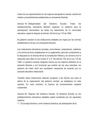medio de sus representantes en los órganos del gobierno escolar usando los
medios y procedimientos establecidos en el presente Decreto.


Artículo: 19. Obligatoriedad        del   Gobierno   Escolar.     Todos      los
establecimientos educativos deberán organizar un gobierno para la
participación democrática de todos los estamentos de la comunidad
educativa, según lo dispone el artículo 142 de la Ley 115 de 1994.


El gobierno escolar en las instituciones estatales ser regirá por las normas
establecidas en la ley y en el presente Decreto.


Las instituciones educativas privadas, comunitarias, cooperativas, solidarias
o sin ánimo de lucro establecerán en su reglamento, para dar cumplimiento a
lo dispuesto en el artículo 68 de la Constitución Política y en armonía con lo
dispuesto para ellas en los incisos 2° y 3° del artículo 142 de la Ley 115 de
1994, un gobierno escolar integrado menos por los órganos definidos en el
presente Decreto y con funciones que podrán ser las aquí previstas, sin
perjuicio de incluir otros que consideren necesarios de acuerdo con su
proyecto educativo institucional.


También estas instituciones deberán acogerse a las fechas que para el
efecto de la organización del gobierno escolar, se establecen en este
capítulo. En caso contrario, la licencia de funcionamiento quedará
suspendida.


Artículo: 20. Órganos del Gobierno Escolar. El Gobierno Escolar en los
establecimientos educativos estatales estará constituido por los siguientes
órganos:
1°. El Consejo Directivo, como instancia directiva, de participación de la
 