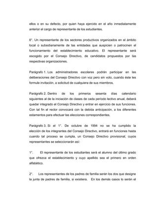 ellos o en su defecto, por quien haya ejercido en el año inmediatamente
anterior el cargo de representante de los estudiantes.


6°. Un representante de los sectores productivos organizados en el ámbito
local o subsidiariamente de las entidades que auspicien o patrocinen el
funcionamiento del establecimiento educativo. El representante será
escogido por el Consejo Directivo, de candidatos propuestos por las
respectivas organizaciones.


Parágrafo 1. Los administradores escolares podrán participar en las
deliberaciones del Consejo Directivo con voz pero sin voto, cuando éste les
formule invitación, a solicitud de cualquiera de sus miembros.


Parágrafo 2. Dentro     de    los    primeros     sesenta    días   calendario
siguientes al de la iniciación de clases de cada período lectivo anual, deberá
quedar integrado el Consejo Directivo y entrar en ejercicio de sus funciones.
Con tal fin el rector convocará con la debida anticipación, a los diferentes
estamentos para efectuar las elecciones correspondientes.


Parágrafo 3. Si el 1°. De octubre de 1994 no se ha cumplido la
elección de los integrantes del Consejo Directivo, entrará en funciones hasta
cuando tal proceso se cumpla, un Consejo Directivo provisional, cuyos
representantes se seleccionarán así:


1°.     El representante de los estudiantes será el alumno del último grado
que ofrezca el establecimiento y cuyo apellido sea el primero en orden
alfabético.


2°.    Los representantes de los padres de familia serán los dos que designe
la junta de padres de familia, si existiera.    En los demás casos lo serán el
 