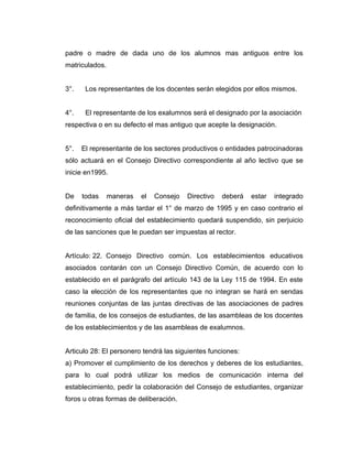 padre o madre de dada uno de los alumnos mas antiguos entre los
matriculados.


3°.    Los representantes de los docentes serán elegidos por ellos mismos.


4°.    El representante de los exalumnos será el designado por la asociación
respectiva o en su defecto el mas antiguo que acepte la designación.


5°.   El representante de los sectores productivos o entidades patrocinadoras
sólo actuará en el Consejo Directivo correspondiente al año lectivo que se
inicie en1995.


De    todas     maneras   el   Consejo   Directivo   deberá   estar   integrado
definitivamente a más tardar el 1° de marzo de 1995 y en caso contrario el
reconocimiento oficial del establecimiento quedará suspendido, sin perjuicio
de las sanciones que le puedan ser impuestas al rector.


Artículo: 22. Consejo Directivo común. Los establecimientos educativos
asociados contarán con un Consejo Directivo Común, de acuerdo con lo
establecido en el parágrafo del artículo 143 de la Ley 115 de 1994. En este
caso la elección de los representantes que no integran se hará en sendas
reuniones conjuntas de las juntas directivas de las asociaciones de padres
de familia, de los consejos de estudiantes, de las asambleas de los docentes
de los establecimientos y de las asambleas de exalumnos.


Articulo 28: El personero tendrá las siguientes funciones:
a) Promover el cumplimiento de los derechos y deberes de los estudiantes,
para lo cual podrá utilizar los medios de comunicación interna del
establecimiento, pedir la colaboración del Consejo de estudiantes, organizar
foros u otras formas de deliberación.
 