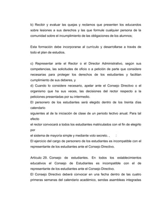 b) Recibir y evaluar las quejas y reclamos que presenten los educandos
sobre lesiones a sus derechos y las que formule cualquier persona de la
comunidad sobre el incumplimiento de las obligaciones de los alumnos;


Esta formación debe incorporarse al currículo y desarrollarse a través de
todo el plan de estudios.


c) Representar ante el Rector o el Director Administrativo, según sus
competencias, las solicitudes de oficio o a petición de parte que considere
necesarias para proteger los derechos de los estudiantes y facilitan
cumplimiento de sus deberes, y
d) Cuando lo considere necesario, apelar ante el Consejo Directivo o el
organismo que ha sus veces, las decisiones del rector respecto a la
peticiones presentadas por su intermedio.
El personero de los estudiantes será elegido dentro de los treinta días
calendario
siguientes al de la iniciación de clase de un periodo lectivo anual. Para tal
efecto
el rector convocará a todos los estudiantes matriculados con el fin de elegirlo
por
el sistema de mayoría simple y mediante voto secreto. ,         :
El ejercicio del cargo de personero de los estudiantes es incompatible con el
representante de los estudiantes ante el Consejo Directivo.


Artículo: 29. Consejo de     estudiantes. En todos        los       establecimientos
educativos el Consejo de Estudiantes es incompatible con el de
representante de los estudiantes ante el Consejo Directivo.
El Consejo Directivo deberá convocar en una fecha dentro de las cuatro
primeras semanas del calendario académico, sendas asambleas integradas
 
