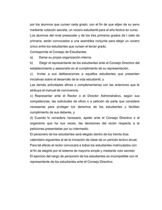 por los alumnos que cursen cada grado, con el fin de que elijan de su seno
mediante votación secreta, un vocero estudiantil para el año lectivo en curso.
Los alumnos del nivel preescolar y de los tres primeros grados de I cielo de
primaria, serán convocados a una asamblea conjunta para elegir un vocero
único entre los estudiantes que cursan el tercer grado.
Corresponde al Consejo de Estudiantes:
a)    Darse su propia organización interna.
b)     Elegir el representante de los estudiantes ante el Consejo Directivo del
establecimiento y asesorarlo en el cumplimiento de su representación.
c)   Invitar a sus deliberaciones a aquellos estudiantes que presenten
iniciativas sobre el desarrollo de la vida estudiantil, y
Las demás actividades afines o complementarias con las anteriores que le
atribuya el manual de convivencia.
c) Representar ante el Rector o el Director Administrativo, según sus
competencias, las solicitudes de oficio o a petición de parte que considere
necesarias para proteger los derechos de los estudiantes y facilitan
cumplimiento de sus deberes, y
d) Cuando lo considere necesario, apelar ante el Consejo Directivo o el
organismo que ha sus veces, las decisiones del rector respecto a la
peticiones presentadas por su intermedio.
El personero de los estudiantes será elegido dentro de los treinta días
calendario siguientes al de la iniciación de clase de un periodo lectivo anual.
Para tal efecto el rector convocará a todos los estudiantes matriculados con
el fin de elegirlo por el sistema de mayoría simple y mediante voto secreto:
El ejercicio del cargo de personero de los estudiantes es incompatible con el
representante de los estudiantes ante el Consejo Directivo.
 