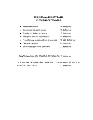 CRONOGRAMA DE ACTIVIDADES
                       ELECCIÓN DE PERSONERO


  •   Asamblea General                             10 de febrero
  •   Elección de los registradores                10 de febrero
  •   Postulación de los candidatos                12 de febrero
  •   Inscripción ante los registradores           14 de febrero
  •   Proselitismo y socialización de propuestas   18 a 25 de febrero
  •   Cierre de campaña                            25 de febrero
  •   Elección del personero Estudiantil           27 de febrero




- CONFORMACIÓN DEL CONSEJO ESTUDIANTIL 17 de febrero


- ELECCIÓN DE REPRESENTANTE DE LOS ESTUDIANTES ANTE EL
CONSEJO DIRECTIVO                                  17 de febrero
 