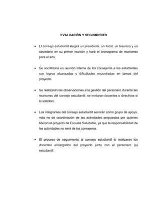 EVALUACIÓN Y SEGUIMIENTO


•   El consejo estudiantil elegirá un presidente, un fiscal, un tesorero y un
    secretario en su primer reunión y hará el cronograma de reuniones
    para el año.


•   Se socializará en reunión interna de los consejeros a los estudiantes
    con logros alcanzados y dificultades encontradas en tareas del
    proyecto.


•   Se realizarán las observaciones a la gestión del personero durante las
    reuniones del consejo estudiantil, se invitaran docentes o directivos si
    lo solicitan.


•   Los integrantes del consejo estudiantil servirán como grupo de apoyo,
    más no de coordinación de las actividades propuestas por quienes
    lideran el proyecto de Escuela Saludable, ya que la responsabilidad de
    las actividades no será de los consejeros.


•   El proceso de seguimiento al consejo estudiantil lo realizaran los
    docentes encargados del proyecto junto con el personero (a)
    estudiantil.
 