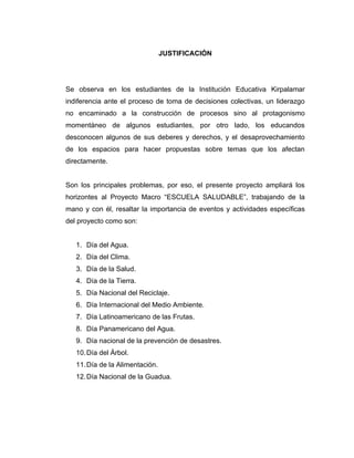 JUSTIFICACIÓN




Se observa en los estudiantes de la Institución Educativa Kirpalamar
indiferencia ante el proceso de toma de decisiones colectivas, un liderazgo
no encaminado a la construcción de procesos sino al protagonismo
momentáneo de algunos estudiantes, por otro lado, los educandos
desconocen algunos de sus deberes y derechos, y el desaprovechamiento
de los espacios para hacer propuestas sobre temas que los afectan
directamente.


Son los principales problemas, por eso, el presente proyecto ampliará los
horizontes al Proyecto Macro “ESCUELA SALUDABLE”, trabajando de la
mano y con él, resaltar la importancia de eventos y actividades específicas
del proyecto como son:


   1. Día del Agua.
   2. Día del Clima.
   3. Día de la Salud.
   4. Día de la Tierra.
   5. Día Nacional del Reciclaje.
   6. Día Internacional del Medio Ambiente.
   7. Día Latinoamericano de las Frutas.
   8. Día Panamericano del Agua.
   9. Día nacional de la prevención de desastres.
   10. Día del Árbol.
   11. Día de la Alimentación.
   12. Día Nacional de la Guadua.
 