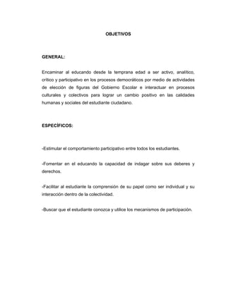 OBJETIVOS




GENERAL:


Encaminar al educando desde la temprana edad a ser activo, analítico,
crítico y participativo en los procesos democráticos por medio de actividades
de elección de figuras del Gobierno Escolar e interactuar en procesos
culturales y colectivos para lograr un cambio positivo en las calidades
humanas y sociales del estudiante ciudadano.




ESPECÍFICOS:




-Estimular el comportamiento participativo entre todos los estudiantes.


-Fomentar en el educando la capacidad de indagar sobre sus deberes y
derechos.


-Facilitar al estudiante la comprensión de su papel como ser individual y su
interacción dentro de la colectividad.


-Buscar que el estudiante conozca y utilice los mecanismos de participación.
 