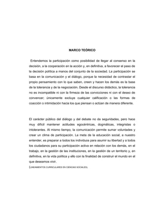 MARCO TEÓRICO


 Entendemos la participación como posibilidad de llegar al consenso en la
decisión, a la cooperación en la acción y, en definitiva, a favorecer el paso de
la decisión política a manos del conjunto de la sociedad. La participación se
basa en la comunicación y el diálogo, porque la necesidad de contrastar el
propio pensamiento con lo que saben, creen y hacen los demás es la base
de la tolerancia y de la negociación. Desde el discurso didáctico, la tolerancia
no es incompatible ni con la firmeza de las convicciones ni con el deseo de
convencer; únicamente excluye cualquier calificación o las formas de
coacción o intimidación hacia los que piensan o actúan de manera diferente.




El carácter público del diálogo y del debate no da seguridades, pero hace
muy difícil mantener actitudes egocéntricas, dogmáticas, integristas o
intolerantes. Al mismo tiempo, la comunicación permite sumar voluntades y
crear un clima de participación. La meta de la educación social, a nuestro
entender, es preparar a todos los individuos para asumir su libertad y a todos
los ciudadanos para su participación activa en relación con los demás, en el
trabajo, en la gestión de las instituciones, en la gestión de un territorio y, en
definitiva, en la vida política y ello con la finalidad de construir el mundo en el
que deseamos vivir.
(LINEAMIENTOS CURRICULARES EN CIENCIAS SOCIALES).
 
