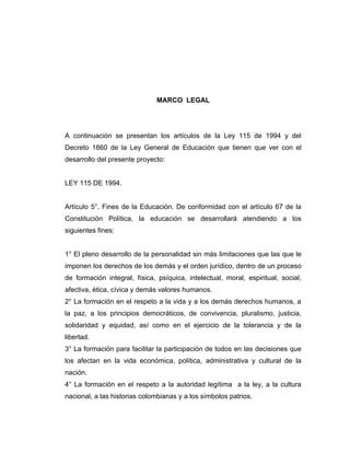 MARCO LEGAL




A continuación se presentan los artículos de la Ley 115 de 1994 y del
Decreto 1860 de la Ley General de Educación que tienen que ver con el
desarrollo del presente proyecto:


LEY 115 DE 1994.


Artículo 5°. Fines de la Educación. De conformidad con el artículo 67 de la
Constitución Política, la educación se desarrollará atendiendo a los
siguientes fines:


1° El pleno desarrollo de la personalidad sin más limitaciones que las que le
imponen los derechos de los demás y el orden jurídico, dentro de un proceso
de formación integral, física, psíquica, intelectual, moral, espiritual, social,
afectiva, ética, cívica y demás valores humanos.
2° La formación en el respeto a la vida y a los demás derechos humanos, a
la paz, a los principios democráticos, de convivencia, pluralismo, justicia,
solidaridad y equidad, así como en el ejercicio de la tolerancia y de la
libertad.
3° La formación para facilitar la participación de todos en las decisiones que
los afectan en la vida económica, política, administrativa y cultural de la
nación.
4° La formación en el respeto a la autoridad legítima a la ley, a la cultura
nacional, a las historias colombianas y a los símbolos patrios.
 