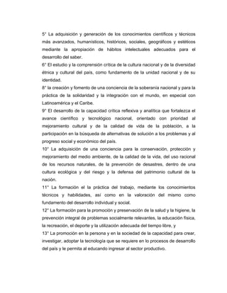 5° La adquisición y generación de los conocimientos científicos y técnicos
más avanzados, humanísticos, históricos, sociales, geográficos y estéticos
mediante la apropiación de hábitos intelectuales adecuados para el
desarrollo del saber.
6° El estudio y la comprensión crítica de la cultura nacional y de la diversidad
étnica y cultural del país, como fundamento de la unidad nacional y de su
identidad.
8° la creación y fomento de una conciencia de la soberanía nacional y para la
práctica de la solidaridad y la integración con el mundo, en especial con
Latinoamérica y el Caribe.
9° El desarrollo de la capacidad crítica reflexiva y analítica que fortalezca el
avance científico y tecnológico nacional, orientado con prioridad al
mejoramiento cultural y de la calidad de vida de la población, a la
participación en la búsqueda de alternativas de solución a los problemas y al
progreso social y económico del país.
10° La adquisición de una conciencia para la conservación, protección y
mejoramiento del medio ambiente, de la calidad de la vida, del uso racional
de los recursos naturales, de la prevención de desastres, dentro de una
cultura ecológica y del riesgo y la defensa del patrimonio cultural de la
nación.
11° La formación el la práctica del trabajo, mediante los conocimientos
técnicos y habilidades, así como en la valoración del mismo como
fundamento del desarrollo individual y social.
12° La formación para la promoción y preservación de la salud y la higiene, la
prevención integral de problemas socialmente relevantes, la educación física,
la recreación, el deporte y la utilización adecuada del tiempo libre, y
13° La promoción en la persona y en la sociedad de la capacidad para crear,
investigar, adoptar la tecnología que se requiere en lo procesos de desarrollo
del país y le permita al educando ingresar al sector productivo.
 