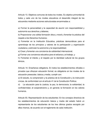 Artículo 13. Objetivos comunes de todos los niveles. Es objetivo primordial de
todos y cada uno de los niveles educativos el desarrollo integral de los
educandos mediante acciones estructuradas encaminadas a:


a) Formar la personalidad y la capacidad de asumir con responsabilidad y
autonomía sus derechos y deberes;
b) Proporcionar una sólida formación ética y moral y fomentar la práctica del
respeto a los Derechos Humanos;
c) Fomentar en la Institución Educativa, prácticas democráticas para el
aprendizaje de los principios y valores de la participación y organización
ciudadana y estimular la autonomía y la responsabilidad;
e) Crear y fomentar una conciencia de solidaridad internacional;
g) Formar una conciencia educativa para el esfuerzo y el trabajo, y
h) Fomentar el interés y el respeto por la identidad cultural de los grupos
étnicos.


Artículo 14. Enseñanza obligatoria. En todos los establecimientos oficiales o
privados que ofrezcan educación formal, es obligatoria en los niveles de la
educación preescolar, básica y media, cumplir con:
a) El estudio, la comprensión y la práctica de la Constitución y la instrucción
cívicas, de conformidad con el artículo 41 de la Constitución Política;
d)   La educación para la Justicia, la paz, la democracia, la solidaridad, la
confraternidad, el cooperativismo y, en general, la formación en los valores
humanos.


Articulo 93. Representación de los estudiantes: En los consejos directivos de
los establecimientos de educación básica y media del estado habrá un
representante de los estudiantes de los tres últimos grados escogido por
ellos mismos, de acuerdo con el reglamento de cada institución.
 