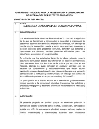 FORMATO INSTITUCIONAL PARA LA PRESENTACIÓN Y CONSOLIDACIÓN
DE INFORMACIÓN DE PROYECTOS EDUCATIVOS
VIVENCIA FISCAL QUE AFECTA
1

TITULO:

2

CARACTERIZACIÓN

EJERCER LA DEMOCRACIA EN CONVIVENCIA Y PAZ.

Los estudiantes de la Institución Educativa PIO XI conocen el significado
de lo que es Democracia y comprenden la necesidad e importancia de
desarrollar acciones que tiendan a mejorar sus vivencias, sin embargo se
percibe mucha inseguridad, apatía y temor para promover propuestas y
ejecutar acciones para propósitos comunes, defender sus derechos y
desconocen sus deberes, también presentan dificultades para
ser
escuchados y aceptados en sus propuestas.
Es evidente que los estudiantes tanto de la básica primaria como la
secundaria demuestran deseos de participar en las acciones democráticas,
pero relacionan éstas con los vicios de la política que escuchan en sus
hogares, además les gusta participar en cualquier actividad pero les
asustan los compromisos y responsabilidades que deben asumir,
evadiendo entonces la participación. Así mismo reciben apoyo y formación
democrática en la institución y en el municipio, sin embargo sus familias no
lo consideran importante en su proceso escolar y de formación.
La participación en el ámbito escolar es la esencia del gobierno escolar,
porque permite a la comunidad educativa transformar las prácticas y
procesos pedagógicos y desarrolla criterios de responsabilidad, liderazgo y
autonomía.

2.1

JUSTIFICACIÓN

El presente proyecto se justifica porque es necesario potenciar la
democracia escolar entendida como libertad, cooperación, participación,
justicia, con el fin de que nuestros niños(as), jóvenes, padres y madres de
familia,

maestros(as)

y

directivos(as)

docentes

sean

ciudadanos

 