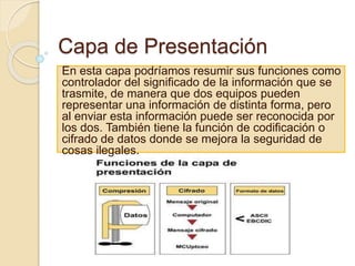 Capa de Presentación
En esta capa podríamos resumir sus funciones como
controlador del significado de la información que se
trasmite, de manera que dos equipos pueden
representar una información de distinta forma, pero
al enviar esta información puede ser reconocida por
los dos. También tiene la función de codificación o
cifrado de datos donde se mejora la seguridad de
cosas ilegales.
 