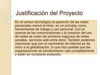 Justificación del Proyecto
En el campo tecnológico la aparición de las redes
personales marcó el inicio, en un principio como
herramientas de trabajo y uso personal. Con el
avance de las comunicaciones y la creación del uso
de redes se crean las primeros negocios de redes
sociales, servicios web entre otros. También podemos
mencionar que con el nacimiento de Internet se da
inicio a la globalización, lo que hizo posible que las
organizaciones se transformaran casi completamente
y estén en constante evolución.
 