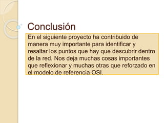 Conclusión
En el siguiente proyecto ha contribuido de
manera muy importante para identificar y
resaltar los puntos que hay que descubrir dentro
de la red. Nos deja muchas cosas importantes
que reflexionar y muchas otras que reforzado en
el modelo de referencia OSI.
 