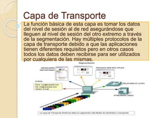 Capa de Transporte
La función básica de esta capa es tomar los datos
del nivel de sesión al de red asegurándose que
lleguen al nivel de sesión del otro extremo a través
de la segmentación. Hay múltiples protocolos de la
capa de transporte debido a que las aplicaciones
tienen diferentes requisitos pero en otros casos
todos los datos deben recibirse para ser utilizados
por cualquiera de las mismas.
 