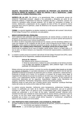 ASUNTO: OBLIGACIÓN PARA LOS JUZGADOS DE PROVEER LOS ESCRITOS POR
ESTRICTO ORDEN DE INGRESO A MESA DE PARTES Y NO A “DESPACHO”, COMO
ESTABLECE EL CÓDIGO PROCESAL CIVIL.
ESPÍRITU DE LA LEY: Dar término a la generalmente falsa y permanente excusa de
existencia “sobrecarga procesal”, alegada a los justiciables y abogados por parte de los
servidores públicos y magistrados de todos los Juzgados del país; y, asimismo, conocer con
certeza la verdadera carga procesal existente, con el objeto de racionalizar el trabajo, el
número, distribución y organización de los Juzgados de todo el Perú. En general la norma
propuesta tiene como fin optimizar y dotar de eficiencia a los recursos humanos y materiales
del Poder Judicial.
FORMA: La solución legislativa se plantea mediante la modificación del numeral 3 del artículo
50 del Código Procesal Civil, cambiando una sola palabra.
BREVE EXPOSICIÓN DEL PROBLEMA:
1.- Como sabemos todo justiciable sufre permanentemente, de manera directa o a través de sus
abogados, la ineficiencia crónica del sistema judicial peruano, la cual en opinión del suscrito es
la mayoría de las veces es por motivos injustificados.
En efecto, la eterna respuesta proporcionada por los Jueces y por los servidores públicos a su
cargo que trabajan en los Juzgados de todo el país, ante la pregunta de las Partes o de sus
Abogados, sobre cuándo se resolverá (proveerá) su escrito, es siempre más o menos así: NO
SABEMOS, HAY SOBRECARGA PROCESAL, REGRESE USTED EN 20 UNOS DÍAS.
Ocurrió que el ciudadano fue en vano al Juzgado, perdió tiempo, dinero y no logró nada; y, lo
que es peor, no obtuvo tampoco una respuesta mínimamente esperanzadora y satisfactoria a
su inquietud.
2.- Lo anterior sucede porque el numeral 3 del artículo 50 del Código Procesal Civil (CPC), sobre
las obligaciones de los magistrados, establece textualmente lo siguiente:
Artículo 50.- Deberes.-
Son deberes de los Jueces en el proceso:
3. Dictar las resoluciones y realizar los actos procesales en las fechas previstas
y en el orden que ingresan al despacho, salvo prelación legal u otra causa
justificada. (El subrayado es nuestro)
Nótese entonces que para resolver o proveer los escritos el juzgador debe hacerlo en el orden
que ingresan al despacho, lo cual debe entenderse en la práctica que ocurre una vez que sus
asistentes le alcanzan el proyecto de resolución para su revisión, aprobación u observaciones y
finalmente el dictado de la misma. En la práctica y al amparo de la propia norma legal, el
magistrado tiene libertad de proveer los escritos en el orden que a él le apetezca, dado que el
mismo y sus colaboradores deciden el orden de “ingreso a despacho” de los proyectos de
resoluciones elaborados por los segundos: Especialistas Legales (antes Secretarios de
Juzgado), Asistentes, Practicantes, Secigristas y demás amanuenses judiciales.
Debemos anotar en este punto que a nuestra opinión dicha “mecánica” constituye libertinaje
madre del cordero de muchos de los males del Poder Judicial.
3.- Lo anterior provoca desorden, ineficiencia, poca transparencia, preferencias fundadas en
causas no justificadas por razón de la materia u otras excepciones, que por lo general
consisten en “caerle” bien o en gracia al Juez, al Especialista Legal u otros subalternos que
pululan por prebendas; o, en el mejor de los casos, “celeridad procesal” obtenida como
resultado de estar gran cantidad de veces requiriendo de manera directa y personal al Juez de
la causa, no una sino varias veces repetimos, para solicitarle siempre lo mismo. Ergo, el
justiciable que no tiene o no puede cumplir dichos “requisitos” o “condiciones”, simplemente
espera su turno incierto y de nunca acabar.
4.- UNA PROPUESTA PARA COADYUDAR A SOLUCIONAR EL PROBLEMA:
Se debe modificar el citado numeral tercero del artículo 50 del CPC, conforme a lo siguiente:
DICE: (…) en el orden que ingresan al despacho.
DEBE DECIR: (…) en el orden que ingresan a mesa de partes.
 