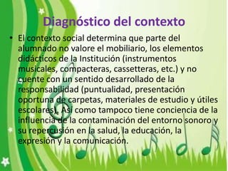 Diagnóstico del contexto
• El contexto social determina que parte del
  alumnado no valore el mobiliario, los elementos
  didácticos de la Institución (instrumentos
  musicales, compacteras, cassetteras, etc.) y no
  cuente con un sentido desarrollado de la
  responsabilidad (puntualidad, presentación
  oportuna de carpetas, materiales de estudio y útiles
  escolares). Así como tampoco tiene conciencia de la
  influencia de la contaminación del entorno sonoro y
  su repercusión en la salud, la educación, la
  expresión y la comunicación.
 