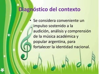 Diagnóstico del contexto
    • Se considera conveniente un
      impulso sostenido a la
      audición, análisis y comprensión
      de la música académica y
      popular argentina, para
      fortalecer la identidad nacional.
 