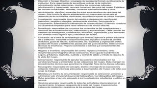  Dirección o Consejo Directivo: encargada de representar formal y jurídicamente la
institución. Es la responsable de las políticas rectoras de la institución,
administración de las colecciones, coordinar los programas culturales,
administración y presupuesto, recursos humanos y servicios del museo. Establece
las normas contractuales, laborales, convenios interinstitucionales y otros.
 Administración: planifica y supervisa los actos administrativos de cada área del
museo. Esta función la ejecuta estableciendo un presupuesto anual para el
desarrollo de las actividades planificadas; recomienda normas de control financiero.
 Investigación: responsable directo del estudio e interpretación científica del
patrimonio, tangible e intangible, perteneciente al museo. Recomienda la
incorporación, autenticación e intervención de la colección(es). El término curaduría
es usualmente empleado para hacer referencia a la función descrita.
 Museología: responsable de comunicar los contenidos de las investigaciones y
coordinar las acciones entre la(s) colección(es) y exposición(es). Debe conocer los
sistemas de investigación, conservación, educación, organización y sus relaciones
con el medio físico según el tipo y naturaleza del museo.
 Educación: es el área de la museología que formula y ejecuta la política educativa
de la institución. Interpreta las exposiciones para el público a través de paneles
didácticos, guías de estudio, audiovisuales, etc. Supervisa y organiza las visitas
guiadas del museo y establece las pautas para las guías docentes. Debe conocer
técnicas de enseñanza. Propone actividades o eventos que complementen las
exposiciones.
 Registro e inventario: responsable del control, registro e inventario, tanto
documental como fotográfico de las colecciones. Se ocupa de los trámites de
seguro, préstamos, depósitos, custodia y control de salida y entrada de objetos de
la sede del museo.
 Conservación: responsable de ejecutar las acciones relacionadas con las
condiciones físicas y ambientales de las colecciones del museo. Debe manejar los
procedimientos técnicos que garanticen la integridad física de los bienes culturales.
 Museografía: responsable del concepto, diseño y montaje de las exposiciones
utilizando métodos y técnicas adecuadas a los propósitos del museo y de todas sus
áreas de trabajo.
 Biblioteca y/o Centro de documentación: responsable de coleccionar, preservar y
administrar todo el material documental bibliográfico y no bibliográfico del museo.
Debe garantizar el servicio adecuado a los investigadores, estudiantes y público en
general.
 Servicios generales: responsable de todas las actividades relacionadas con el
mantenimiento, limpieza y resguardo de la sede del museo. Inspecciona los
trabajos de instalación y operativos de los equipos del museo.
 