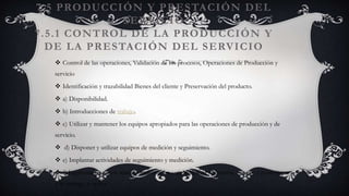 7.5 PRODUCCIÓN Y PRESTACIÓN DEL
SERVICIO
7.5.1 CONTROL DE LA PRODUCCIÓN Y
DE LA PRESTACIÓN DEL SERVICIO
 Control de las operaciones, Validación de los procesos, Operaciones de Producción y
servicio
 Identificación y trazabilidad Bienes del cliente y Preservación del producto.
 a) Disponibilidad.
 b) Introducciones de trabajo.
 c) Utilizar y mantener los equipos apropiados para las operaciones de producción y de
servicio.
 d) Disponer y utilizar equipos de medición y seguimiento.
 e) Implantar actividades de seguimiento y medición.
 f) Implantar procesos relacionados con las actividades de liberación, entrega y posteriores
a la entrega, si aplica.
 
