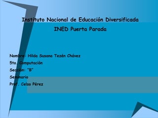 Instituto Nacional de Educación Diversificada
INED Puerta Parada
Nombre: Hilda Susana Tezén Chávez
5to. Computación
Sección: “B”
Seminario
Prof. Celso Pérez
 